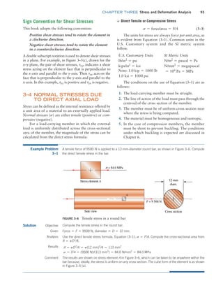 chapter THREE Stress and Deformation Analysis 93
➭ Direct Tensile or Compressive Stress
s = force/area = F/A (3–1)
The units for stress are always force per unit area, as
is evident from Equation (3–1). Common units in the
U.S. Customary system and the SI metric system
follow.
U.S. Customary Units SI Metric Units
lb/in2
= psi N/m2
= pascal = Pa
kips/in2
= ksi N/mm2
= megapascal
Note: 1.0 kip = 1000 lb = 106
Pa = MPa
1.0 ksi = 1000 psi
The conditions on the use of Equation (3–1) are as
follows:
1. The load-carrying member must be straight.
2. The line of action of the load must pass through the
centroid of the cross section of the member.
3. The member must be of uniform cross section near
where the stress is being computed.
4. The material must be homogeneous and isotropic.
5. In the case of compression members, the member
must be short to prevent buckling. The conditions
under which buckling is expected are discussed in
Chapter 6.
Sign Convention for Shear Stresses
This book adopts the following convention:
Positive shear stresses tend to rotate the element in
a clockwise direction.
Negative shear stresses tend to rotate the element
in a counterclockwise direction.
A double subscript notation is used to denote shear stresses
in a plane. For example, in Figure 3–5(c), drawn for the
x–y plane, the pair of shear stresses, txy, indicates a shear
stress acting on the element face that is perpendicular to
the x-axis and parallel to the y-axis. Then tyx acts on the
face that is perpendicular to the y-axis and parallel to the
x-axis. In this example, txy is positive and tyx is negative.
3–4 
Normal Stresses Due
to Direct Axial Load
Stress can be defined as the internal resistance offered by
a unit area of a material to an externally applied load.
Normal stresses (s) are either tensile (positive) or com-
pressive (negative).
For a load-carrying member in which the external
load is uniformly distributed across the cross-sectional
area of the member, the magnitude of the stress can be
calculated from the direct stress formula:
Example Problem
3–1
A tensile force of 9500 N is applied to a 12-mm-diameter round bar, as shown in Figure 3–6. Compute
the direct tensile stress in the bar.
Objective Compute the tensile stress in the round bar.
Figure 3–6 Tensile stress in a round bar
A
Solution
Force = F = 9500 N; diameter = D = 12 mm.
Given
Analysis Use the direct tensile stress formula, Equation (3–1): s = F/A. Compute the cross-sectional area from
A = pD2
/4.
Results A = pD2
/4 = p(12 mm)2
/4 = 113 mm2
s = F/A = (9500 N)/(113 mm2
) = 84.0 N/mm2
= 84.0 MPa
Comment The results are shown on stress element A in Figure 3–6, which can be taken to be anywhere within the
bar because, ideally, the stress is uniform on any cross section. The cube form of the element is as shown
in Figure 3–5 (a).
M03_MOTT1184_06_SE_C03.indd 93 3/14/17 3:47 PM
 