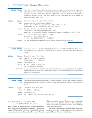 96 Part one Principles of Design and Stress Analysis
of the member, the nature of the stress is the same as that
experienced under direct shear stress. However, in tor-
sional shear, the distribution of stress is not uniform
across the cross section.
The most frequent case of torsional shear in machine
design is that of a round circular shaft transmitting
power. Chapter 12 covers shaft design.
3–8 
Shear Stress due
to Torsional Load
When a torque, or twisting moment, is applied to a mem-
ber, it tends to deform by twisting, causing a rotation of
one part of the member relative to another. Such twisting
causes a shear stress in the member. For a small element
Example Problem
3–3
Figure 3–7 shows a shaft carrying two sprockets for synchronous belt drives that are keyed to the shaft.
Figure 3–7 (b) shows that a force F is transmitted from the shaft to the hub of the sprocket through a
square key. The shaft has a diameter of 2.25 in and transmits a torque of 14 063 lb #in. The key has a
square cross section, 0.50 in on a side, and a length of 1.75 in. Compute the force on the key and the
shear stress caused by this force.
Solution Objective
This level of shearing stress will be uniform on all parts of the cross section of the key.
Compute the force on the key and the shear stress.
Given Layout of shaft, key, and hub shown in Figure 3–7.
Torque = T = 14 063 lb #in; key dimensions = 0.5 in * 0.5 in * 1.75 in.
Shaft diameter = D = 2.25 in; radius = R = D/2 = 1.125 in.
Analysis Torque T = force F * radius R. Then F = T/R.
Use equation (3–4) to compute shearing stress: t = F/As.
Shear area is the cross section of the key at the interface between the shaft and the hub: As = bL.
Results F = T/R = (14 063 lb #in)/(1.125 in) = 12 500 lb
As = bL = (0.50 in)(1.75 in) = 0.875 in2
t = F/A = (12 500 lb)/(0.875 in2
) = 14 300 lb/in2
Comment
Example Problem
3–4
Compute the torque on a shaft transmitting 750 W of power while rotating at 183 rad/s. (Note: This is
equivalent to the output of a 1.0-hp, 4-pole electric motor, operating at its rated speed of 1750 rpm. See
Chapter 21.)
Solution Objective
In such calculations, the unit of N #m/rad is dimensionally correct, and some advocate its use. Most,
however, consider the radian to be dimensionless, and thus torque is expressed in N #m or other familiar
units of force times distance.
Compute the torque T on the shaft.
Given Power = P = 750 W = 750 N #m/s.
Rotational speed = n = 183 rad/s.
Analysis Use Equation (3–5).
Results T = P/n = (750 N #m/s)/(183 rad/s)
T = 4.10 N #m/rad = 4.10 N #m
Comments
Example Problem
3–5
Compute the torque on a shaft transmitting 1.0 hp while rotating at 1750 rpm. Note that these conditions
are approximately the same as those for which the torque was computed in Example Problem 3–4 using
SI units.
Solution Objective
T = 63 000 P/n = [63 000(1.0)]/1750 = 36.0 lb #in
Compute the torque on the shaft.
Given P = 1.0 hp; n = 1750 rpm.
Analysis Use Equation (3–6).
Results
M03_MOTT1184_06_SE_C03.indd 96 3/14/17 3:47 PM
 