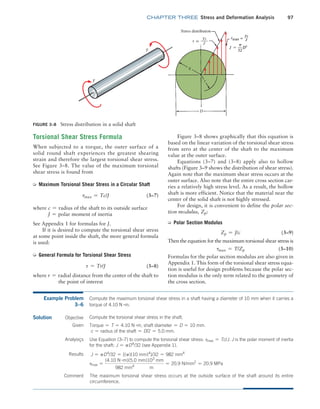 chapter THREE Stress and Deformation Analysis 97
Figure 3–8 shows graphically that this equation is
based on the linear variation of the torsional shear stress
from zero at the center of the shaft to the maximum
value at the outer surface.
Equations (3–7) and (3–8) apply also to hollow
shafts (Figure 3–9 shows the distribution of shear stress).
Again note that the maximum shear stress occurs at the
outer surface. Also note that the entire cross section car-
ries a relatively high stress level. As a result, the hollow
shaft is more efficient. Notice that the material near the
center of the solid shaft is not highly stressed.
For design, it is convenient to define the polar sec-
tion modulus, Zp:
➭ Polar Section Modulus
Zp = J/c (3–9)
Then the equation for the maximum torsional shear stress is
tmax = T/Zp (3–10)
Formulas for the polar section modulus are also given in
Appendix 1. This form of the torsional shear stress equa-
tion is useful for design problems because the polar sec-
tion modulus is the only term related to the geometry of
the cross section.
Torsional Shear Stress Formula
When subjected to a torque, the outer surface of a
solid round shaft experiences the greatest shearing
strain and therefore the largest torsional shear stress.
See Figure 3–8. The value of the maximum torsional
shear stress is found from
➭ Maximum Torsional Shear Stress in a Circular Shaft
tmax = Tc/J (3–7)
where c = radius of the shaft to its outside surface
J = polar moment of inertia
See Appendix 1 for formulas for J.
If it is desired to compute the torsional shear stress
at some point inside the shaft, the more general formula
is used:
➭ General Formula for Torsional Shear Stress
t = Tr/J (3–8)
where r = radial distance from the center of the shaft to
        
the point of interest
FIGURE 3–8 Stress distribution in a solid shaft
Example Problem
3–6
Compute the maximum torsional shear stress in a shaft having a diameter of 10 mm when it carries a
torque of 4.10 N #m.
Solution Objective
The maximum torsional shear stress occurs at the outside surface of the shaft around its entire
circumference.
Compute the torsional shear stress in the shaft.
Given Torque = T = 4.10 N #m; shaft diameter = D = 10 mm.
c = radius of the shaft = D/2 = 5.0 mm.
Analysiçs Use Equation (3–7) to compute the torsional shear stress: tmax = Tc/J. J is the polar moment of inertia
for the shaft: J = pD4
/32 (see Appendix 1).
Results J = pD4
/32 = [(p)(10 mm)4
]/32 = 982 mm4
tmax =
(4.10 N #m)(5.0 mm)103
mm
982 mm4
m
= 20.9 N/mm2
= 20.9 MPa
Comment
M03_MOTT1184_06_SE_C03.indd 97 3/14/17 3:47 PM
 