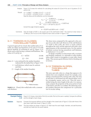 100 Part one Principles of Design and Stress Analysis
The shear stress computed by this approach is the aver-
age stress in the tube wall. However, if the wall thickness
t is small (a thin wall), the stress is nearly uniform
throughout the wall, and this approach will yield a close
approximation of the maximum stress. For the analysis
of tubular sections having nonuniform wall thickness,
see References 1–3, 6, and 7.
To design a member to resist torsion only, or torsion
and bending combined, it is advisable to select hollow
tubes, either round or rectangular, or some other closed
shape. They possess good efficiency both in bending and
in torsion.
3–12 
Torsion in Open,
Thin-Walled
Tubes
The term open tube refers to a shape that appears to be
tubular but is not completely closed. For example, some
tubing is manufactured by starting with a thin, flat strip
of steel that is roll-formed into the desired shape (circu-
lar, rectangular, square, and so on). Then the seam is
welded along the entire length of the tube. It is interest-
ing to compare the properties of the cross section of such
a tube before and after it is welded. The following exam-
ple problem illustrates the comparison for a particular
size of circular tubing.
3–11 
Torsion in Closed,
Thin-Walled Tubes
A general approach for closed, thin-walled tubes of vir-
tually any shape uses Equations (3–12) and (3–13) with
special methods of evaluating K and Q. Figure 3–11
shows such a tube having a constant wall thickness. The
values of K and Q are
K = 4A2
t/U (3–14)
Q = 2tA (3–15)
where A = area enclosed by the median boundary
       (indicated by the dashed line in Figure 3–11)
t = wall thickness (which must be uniform
  and thin)
U = length of the median boundary
Figure 3–11 Closed, thin-walled tube with a constant
wall thickness
Over the length of 8.00 in, the square part of the shaft twists 0.452°
. The maximum shear stress is
13 460 psi, and it occurs at the midpoint of each side as shown in Figure 3–10.
Analysis Figure 3–10 shows the methods for calculating the values for Q and K for use in Equations (3–12)
and (3–13).
Results Q = 0.208a3
= (0.208)(1.75 in)3
= 1.115 in3
K = 0.141a4
= (0.141)(1.75 in)4
= 1.322 in4
Now the stress and the deflection can be computed.
tmax =
T
Q
=
15 000 lb #in
(1.115 in3
)
= 13 460 psi
u =
TL
GK
=
(15 000 lb #in)(8.00 in)
(11.5 * 106
lb/in2
)(1.322 in4
)
= 0.0079 rad
Convert the angle of twist to degrees:
u = (0.0079 rad)(180°/p rad) = 0.452°
Comments
Example Problem
3–9
Figure 3–12 shows a tube before [Part (b)] and after [Part (a)] the seam is welded. Compare the stiffness
and the strength of each shape.
Solution Objective Compare the torsional stiffness and the strength of the closed tube of Figure 3–12(a) with those of the
open-seam (split) tube shown in Figure 3–12(b).
Given The tube shapes are shown in Figure 3–12. Both have the same length, diameter, and wall thickness,
and both are made from the same material.
M03_MOTT1184_06_SE_C03.indd 100 3/14/17 3:47 PM
 