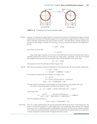 chapter THREE Stress and Deformation Analysis 101
Thus, for a given applied torque, the slit tube would twist 345 times as much as the closed tube. The
stress in the slit tube would be 31.1 times higher than in the closed tube. Also note that if the material
for the tube is thin, it will likely buckle at a relatively low stress level, and the tube will collapse suddenly.
This comparison shows the dramatic superiority of the closed form of a hollow section to an open form.
A similar comparison could be made for shapes other than circular.
Figure 3–12 Comparison of closed and open tubes
Analysis Equation (3–13) gives the angle of twist for a noncircular member and shows that the angle is inversely
proportional to the value of K. Similarly, Equation (3–11) shows that the angle of twist for a hollow circular
tube is inversely proportional to the polar moment of inertia J. All other terms in the two equations are
the same for each design. Therefore, the ratio of uopen to uclosed is equal to the ratio J/K. From Appendix 1,
we find
J = p(D4
- d4
)/32
From Figure 3–10, we find
K = 2prt3
/3
Using similar logic, Equations (3–12) and (3–10) show that the maximum torsional shear stress is
inversely proportional to Q and Zp for the open and closed tubes, respectively. Then we can compare
the strengths of the two forms by computing the ratio Zp/Q. By Equation (3–9), we find that
Zp = J/c = J/(D/2)
The equation for Q for the split tube is listed in Figure 3–10.
Results We make the comparison of torsional stiffness by computing the ratio J/K. For the closed, hollow tube,
J = p(D4
- d4
)/32
J = p(3.5004
- 3.1884
)/32 = 4.592 in4
For the open tube before the slit is welded, from Figure 3–10,
K = 2prt3
/3
K = [(2)(p)(1.672)(0.156)3
]/3 = 0.0133 in4
Ratio = J/K = 4.592/0.0133 = 345
Then we make the comparison of the strengths of the two forms by computing the ratio Zp/Q.
The value of J has already been computed to be 4.592 in4
. Then
Zp = J/c = J/(D/2) = (4.592 in4
)/[(3.500 in)/2] = 2.624 in3
For the open tube,
Q =
4p2
r2
t2
(6pr + 1.8t)
=
4p2
(1.672 in)2
(0.156 in)2
[6p(1.672 in) + 1.8(0.156 in)]
= 0.0845 in3
Then the strength comparison is
Ratio = Zp/Q = 2.624/0.0845 = 31.1
Comments
M03_MOTT1184_06_SE_C03.indd 101 3/14/17 3:47 PM
 