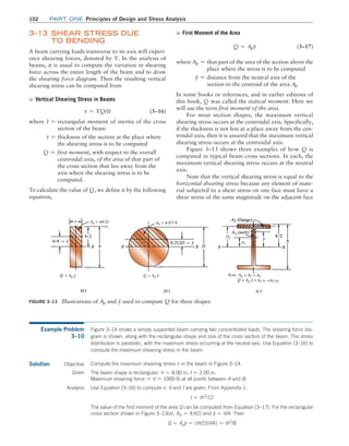 102 Part one Principles of Design and Stress Analysis
➭ First Moment of the Area
Q = Apy (3–17)
where Ap = that part of the area of the section above the
        place where the stress is to be computed
y = distance from the neutral axis of the
   section to the centroid of the area Ap
In some books or references, and in earlier editions of
this book, Q was called the statical moment. Here we
will use the term first moment of the area.
For most section shapes, the maximum vertical
shearing stress occurs at the centroidal axis. Specifically,
if the thickness is not less at a place away from the cen-
troidal axis, then it is assured that the maximum vertical
shearing stress occurs at the centroidal axis.
Figure 3–13 shows three examples of how Q is
computed in typical beam cross sections. In each, the
maximum vertical shearing stress occurs at the neutral
axis.
Note that the vertical shearing stress is equal to the
horizontal shearing stress because any element of mate-
rial subjected to a shear stress on one face must have a
shear stress of the same magnitude on the adjacent face
3–13 
Shear Stress Due
to Bending
A beam carrying loads transverse to its axis will experi-
ence shearing forces, denoted by V. In the analysis of
beams, it is usual to compute the variation in shearing
force across the entire length of the beam and to draw
the shearing force diagram. Then the resulting vertical
shearing stress can be computed from
➭ Vertical Shearing Stress in Beams
t = VQ/It (3–16)
where I = rectangular moment of inertia of the cross
     section of the beam
t = thickness of the section at the place where
     the shearing stress is to be computed
Q = first moment, with respect to the overall
      centroidal axis, of the area of that part of
the cross section that lies away from the
axis where the shearing stress is to be
computed.
To calculate the value of Q, we define it by the ­
following
equation,
Figure 3–13 Illustrations of Ap and y used to compute Q for three shapes
Example Problem
3–10
Figure 3–14 shows a simply supported beam carrying two concentrated loads. The shearing force dia-
gram is shown, along with the rectangular shape and size of the cross section of the beam. The stress
distribution is parabolic, with the maximum stress occurring at the neutral axis. Use Equation (3–16) to
compute the maximum shearing stress in the beam.
Solution Objective Compute the maximum shearing stress t in the beam in Figure 3–14.
Given The beam shape is rectangular: h = 8.00 in; t = 2.00 in.
Maximum shearing force = V = 1000 lb at all points between A and B.
Analysis Use Equation (3–16) to compute t. V and t are given. From Appendix 1,
I = th3
/12
The value of the first moment of the area Q can be computed from Equation (3–17). For the rectangular
cross section shown in Figure 3–13(a), Ap = t(h/2) and y = h/4. Then
Q = Apy = (th/2)(h/4) = th2
/8
M03_MOTT1184_06_SE_C03.indd 102 3/14/17 3:47 PM
 