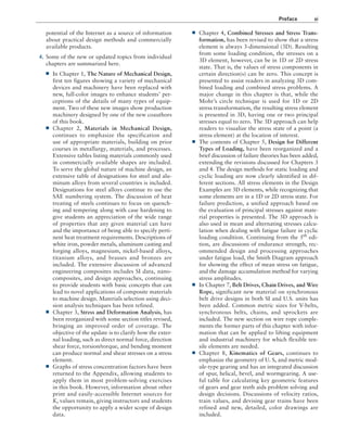Preface xi
■
■ Chapter 4, Combined Stresses and Stress Trans-
formation, has been revised to show that a stress
element is always 3-dimensional (3D). Resulting
from some loading condition, the stresses on a
3D element, however, can be in 1D or 2D stress
state. That is, the values of stress components in
certain direction(s) can be zero. This concept is
presented to assist readers in analyzing 3D com-
bined loading and combined stress problems. A
major change in this chapter is that, while the
Mohr’s circle technique is used for 1D or 2D
stress transformation, the resulting stress element
is presented in 3D, having one or two principal
stresses equal to zero. The 3D approach can help
readers to visualize the stress state of a point (a
stress element) at the location of interest.
■
■ The contents of Chapter 5, Design for Different
Types of Loading, have been reorganized and a
brief discussion of failure theories has been added,
extending the revisions discussed for Chapters 3
and 4. The design methods for static loading and
cyclic loading are now clearly identified in dif-
ferent sections. All stress elements in the Design
Examples are 3D elements, while recognizing that
some elements are in a 1D or 2D stress state. For
failure prediction, a unified approach based on
the evaluation of principal stresses against mate-
rial properties is presented. The 3D approach is
also used in mean and alternating stresses calcu-
lation when dealing with fatigue failure in cyclic
loading condition. Continuing from the 5th
edi-
tion, are discussions of endurance strength, rec-
ommended design and processing approaches
under fatigue load, the Smith Diagram approach
for showing the effect of mean stress on fatigue,
and the damage accumulation method for varying
stress amplitudes.
■
■ In Chapter 7, Belt Drives, Chain Drives, and Wire
Rope, significant new material on synchronous
belt drive designs in both SI and U.S. units has
been added. Common metric sizes for V-belts,
synchronous belts, chains, and sprockets are
included. The new section on wire rope comple-
ments the former parts of this chapter with infor-
mation that can be applied to lifting equipment
and industrial machinery for which flexible ten-
sile elements are needed.
■
■ Chapter 8, Kinematics of Gears, continues to
emphasize the geometry of U. S, and metric mod-
ule-type gearing and has an integrated discussion
of spur, helical, bevel, and wormgearing. A use-
ful table for calculating key geometric features
of gears and gear teeth aids problem solving and
design decisions. Discussions of velocity ratios,
train values, and devising gear trains have been
refined and new, detailed, color drawings are
included.
potential of the Internet as a source of information
about practical design methods and commercially
available products.
4. Some of the new or updated topics from individual
chapters are summarized here.
■
■ In Chapter 1, The Nature of Mechanical Design,
first ten figures showing a variety of mechanical
devices and machinery have been replaced with
new, full-color images to enhance students’ per-
ceptions of the details of many types of equip-
ment. Two of these new images show production
machinery designed by one of the new coauthors
of this book.
■
■ Chapter 2, Materials in Mechanical Design,
­
continues to emphasize the specification and
use of appropriate materials, building on prior
courses in metallurgy, materials, and processes.
Extensive tables listing materials commonly used
in commercially available shapes are included.
To serve the global nature of machine design, an
extensive table of designations for steel and alu-
minum alloys from several countries is included.
Designations for steel alloys continue to use the
SAE numbering system. The discussion of heat
treating of steels continues to focus on quench-
ing and tempering along with case hardening to
give students an appreciation of the wide range
of properties that any given material can have
and the importance of being able to specify perti-
nent heat treatment requirements. Descriptions of
white iron, powder metals, aluminum casting and
forging alloys, magnesium, nickel-based alloys,
titanium alloys, and brasses and bronzes are
included. The extensive discussion of advanced
engineering composites includes SI data, nano-
composites, and design approaches, continuing
to provide students with basic concepts that can
lead to novel applications of composite materials
to machine design. Materials selection using deci-
sion analysis techniques has been refined.
■
■ Chapter 3, Stress and Deformation Analysis, has
been reorganized with some section titles revised,
bringing an improved order of coverage. The
objective of the update is to clarify how the exter-
nal loading, such as direct normal force, direction
shear force, torsion/torque, and bending moment
can produce normal and shear stresses on a stress
element.
■
■ Graphs of stress concentration factors have been
returned to the Appendix, allowing students to
apply them in most problem-solving exercises
in this book. However, information about other
print and easily-accessible Internet sources for
Kt values remain, giving instructors and students
the opportunity to apply a wider scope of design
data.
A01_MOTT1184_06_SE_FM.indd 11 3/15/17 7:03 PM
 