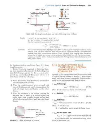 chapter THREE Stress and Deformation Analysis 103
3–14 
Shear Stress Due
to Bending – Special
Shear Stress
Formulas
Equation (3–16) can be cumbersome because of the need
to evaluate the first moment of the area Q. Several com-
monly used cross sections have special, easy-to-use for-
mulas for the maximum vertical shearing stress:
➭ Tmax for Rectangle
tmax = 3V/2A (exact) (3–18)
where A = total cross-sectional area of the beam
➭ Tmax for Circle
tmax = 4V/3A (exact) (3–19)
➭ Tmax for I-Shape
tmax ≃ V/th(approximate: about 15% low) (3–20)
where t = web thickness
h = height of the web (e.g., a wide-flange beam)
➭ Tmax for Thin-walled Tube
tmax ≃ 2V/A (approximate: a little high) (3–21)
In all of these cases, the maximum shearing stress
occurs at the neutral axis.
for the element to be in equilibrium. Figure 3–15 shows
this phenomenon.
In most beams, the magnitude of the vertical shear-
ing stress is quite small compared with the bending stress
(see the following section). For this reason, it is fre-
quently not computed at all. Those cases where it is of
importance include the following:
1. When the material of the beam has a relatively low
shear strength (such as wood).
2. When the bending moment is zero or small (and
thus the bending stress is small), for example, at the
ends of simply supported beams and for short
beams.
3. When the thickness of the section carrying the
shearing force is small, as in sections made from
rolled sheet, some extruded shapes, and the web
of rolled structural shapes such as wide-flange
beams.
Figure 3–15 Shear stresses on an element
Figure 3–14 Shearing force diagram and vertical shearing stress for beam
The maximum shearing stress of 93.8 psi occurs at the neutral axis of the rectangular section as shown
in Figure 3–14. The stress distribution within the cross section is generally parabolic, ending with zero
shearing stress at the top and bottom surfaces. This is the nature of the shearing stress everywhere
between the left support at A and the point of application of the 1200-lb load at B. The maximum shear-
ing stress at any other point in the beam is proportional to the magnitude of the vertical shearing force
at the point of interest.
Results I = th3
/12 = (2.0 in)(8.0 in)3
/12 = 85.3 in4
Q = Apy = th2
/8 = (2.0 in)(8.0 in)2
/8 = 16.0 in3
Then the maximum shearing stress is
t =
VQ
It
=
(1000 lb)(16.0 in3
)
(85.3 in4
)(2.0 in)
= 93.8 lb/in2
= 93.8 psi
Comments
M03_MOTT1184_06_SE_C03.indd 103 3/14/17 3:47 PM
 
