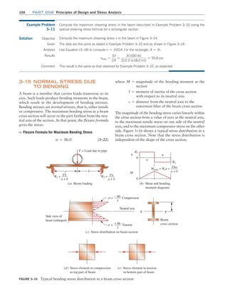 104 Part one Principles of Design and Stress Analysis
where M = magnitude of the bending moment at the
       
section
I = moment of inertia of the cross section
   with respect to its neutral axis
c = distance from the neutral axis to the
   outermost fiber of the beam cross section
The magnitude of the bending stress varies linearly within
the cross section from a value of zero at the neutral axis,
to the maximum tensile stress on one side of the neutral
axis, and to the maximum compressive stress on the other
side. Figure 3–16 shows a typical stress distribution in a
beam cross section. Note that the stress distribution is
independent of the shape of the cross section.
3–15 
Normal Stress Due
To Bending
A beam is a member that carries loads transverse to its
axis. Such loads produce bending moments in the beam,
which result in the development of bending stresses.
Bending stresses are normal stresses, that is, either tensile
or compressive. The maximum bending stress in a beam
cross section will occur in the part farthest from the neu-
tral axis of the section. At that point, the flexure formula
gives the stress:
➭ Flexure Formula for Maximum Bending Stress
s = Mc/I (3–22)
Example Problem
3–11
Compute the maximum shearing stress in the beam described in Example Problem 3–10 using the
special shearing stress formula for a rectangular section.
Solution Objective
This result is the same as that obtained for Example Problem 3–10, as expected.
Compute the maximum shearing stress t in the beam in Figure 3–14.
Given The data are the same as stated in Example Problem 3–10 and as shown in Figure 3–14.
Analysis Use Equation (3–18) to compute t = 3V/2A. For the rectangle, A = th.
Results
tmax =
3V
2A
=
3(1000 lb)
2[(2.0 in)(8.0 in)]
= 93.8 psi
Comment
Figure 3–16 Typical bending stress distribution in a beam cross section
F = Load due to pipe
a b
R2 = Fa
a + b
(a) Beam loading
0
R1
R2
a
b
V
M
Mmax = R1a = Fba
a + b
0
(b) Shear and bending
moment diagrams
Side view of
beam (enlarged)
= – Mc
I
Compression
= + Mc
I
Tension
Neutral axis
(c) Stress distribution on beam section
X X
c
(d) Stress element in compression
in top part of beam
(e) Stress element in tension
in bottom part of beam
R1 = Fb
a + b
Beam
cross section
M03_MOTT1184_06_SE_C03.indd 104 3/14/17 3:47 PM
 