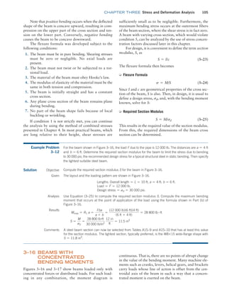 chapter THREE Stress and Deformation Analysis 105
sufficiently small as to be negligible. Furthermore, the
maximum bending stress occurs at the outermost fibers
of the beam section, where the shear stress is in fact zero.
A beam with varying cross section, which would violate
condition 5, can be analyzed by the use of stress concen-
tration factors discussed later in this chapter.
For design, it is convenient to define the term section
modulus, S, as
S = I/c (3–23)
The flexure formula then becomes
➭ Flexure Formula
s = M/S (3–24)
Since I and c are geometrical properties of the cross sec-
tion of the beam, S is also. Then, in design, it is usual to
define a design stress, sd, and, with the bending moment
known, solve for S:
➭ Required Section Modulus
S = M/sd (3–25)
This results in the required value of the section modulus.
From this, the required dimensions of the beam cross
section can be determined.
Note that positive bending occurs when the deflected
shape of the beam is concave upward, resulting in com-
pression on the upper part of the cross section and ten-
sion on the lower part. Conversely, negative bending
causes the beam to be concave downward.
The flexure formula was developed subject to the
following conditions:
1. The beam must be in pure bending. Shearing stresses
must be zero or negligible. No axial loads are
present.
2. The beam must not twist or be subjected to a tor-
sional load.
3. The material of the beam must obey Hooke’s law.
4. The modulus of elasticity of the material must be the
same in both tension and compression.
5. The beam is initially straight and has a constant
cross section.
6. Any plane cross section of the beam remains plane
during bending.
7. No part of the beam shape fails because of local
buckling or wrinkling.
If condition 1 is not strictly met, you can continue
the analysis by using the method of combined stresses
presented in Chapter 4. In most practical beams, which
are long relative to their height, shear stresses are
Example Problem
3–12
For the beam shown in Figure 3–16, the load F due to the pipe is 12 000 lb. The distances are a = 4 ft
and b = 6 ft. Determine the required section modulus for the beam to limit the stress due to bending
to 30 000 psi, the recommended design stress for a typical structural steel in static bending. Then specify
the lightest suitable steel beam.
Solution Objective
A steel beam section can now be selected from Tables A15–9 and A15–10 that has at least this value
for the section modulus. The lightest section, typically preferred, is the W8*15 wide-flange shape with
S = 11.8 in3
.
Compute the required section modulus S for the beam in Figure 3–16.
Given The layout and the loading pattern are shown in Figure 3–16.
Lengths: Overall length = L = 10 ft; a = 4 ft; b = 6 ft.
Load = F = 12 000 lb.
Design stress = sd = 30 000 psi.
Analysis Use Equation (3–25) to compute the required section modulus S. Compute the maximum bending
moment that occurs at the point of application of the load using the formula shown in Part (b) of
Figure 3–16.
Results
Mmax = R1 a =
Fba
a + b
=
(12 000 lb)(6 ft)(4 ft)
(6 ft + 4 ft)
= 28 800 lb # ft
S =
M
sd
=
28 800 lb#ft
30 000 lb/in2
12 in
ft
= 11.5 in3
Comments
3–16 Beams with
Concentrated
Bending Moments
Figures 3–16 and 3–17 show beams loaded only with
concentrated forces or distributed loads. For such load-
ing in any combination, the moment diagram is
continuous. That is, there are no points of abrupt change
in the value of the bending moment. Many machine ele-
ments such as cranks, levers, helical gears, and brackets
carry loads whose line of action is offset from the cen-
troidal axis of the beam in such a way that a concen-
trated moment is exerted on the beam.
M03_MOTT1184_06_SE_C03.indd 105 3/14/17 3:47 PM
 