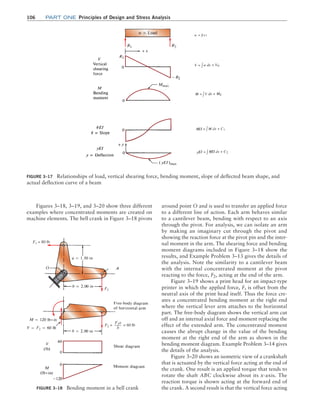 106 Part one Principles of Design and Stress Analysis
around point O and is used to transfer an applied force
to a different line of action. Each arm behaves similar
to a cantilever beam, bending with respect to an axis
through the pivot. For analysis, we can isolate an arm
by making an imaginary cut through the pivot and
showing the reaction force at the pivot pin and the inter-
nal moment in the arm. The shearing force and bending
moment diagrams included in Figure 3–18 show the
results, and Example Problem 3–13 gives the details of
the analysis. Note the similarity to a cantilever beam
with the internal concentrated moment at the pivot
reacting to the force, F2, acting at the end of the arm.
Figure 3–19 shows a print head for an impact-type
printer in which the applied force, F, is offset from the
neutral axis of the print head itself. Thus the force cre-
ates a concentrated bending moment at the right end
where the vertical lever arm attaches to the horizontal
part. The free-body diagram shows the vertical arm cut
off and an internal axial force and moment replacing the
effect of the extended arm. The concentrated moment
causes the abrupt change in the value of the bending
moment at the right end of the arm as shown in the
bending moment diagram. Example Problem 3–14 gives
the details of the analysis.
Figure 3–20 shows an isometric view of a crankshaft
that is actuated by the vertical force acting at the end of
the crank. One result is an applied torque that tends to
rotate the shaft ABC clockwise about its x-axis. The
reaction torque is shown acting at the forward end of
the crank. A second result is that the vertical force acting
Figures 3–18, 3–19, and 3–20 show three different
examples where concentrated moments are created on
machine elements. The bell crank in Figure 3–18 pivots
Figure 3–18 Bending moment in a bell crank
F2
F2
F2 = = 60 lb
F1a
b
F1 = 80 lb
Figure 3–17 Relationships of load, vertical shearing force, bending moment, slope of deflected beam shape, and
actual deflection curve of a beam
M03_MOTT1184_06_SE_C03.indd 106 3/14/17 3:47 PM
 