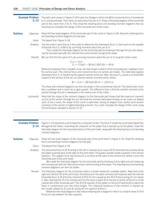 108 Part one Principles of Design and Stress Analysis
Example Problem
3–13
The bell crank shown in Figure 3–18 is part of a linkage in which the 80-lb horizontal force is transferred
to F2 acting vertically. The crank can pivot about the pin at O. Draw a free-body diagram of the horizontal
part of the crank from O to A. Then draw the shearing force and bending moment diagrams that are
necessary to complete the design of the horizontal arm of the crank.
Solution Objective
Note that the shape of the moment diagram for the horizontal part shows that the maximum moment
occurs at the section through the pin and that the moment decreases linearly as we move out toward
point A. As a result, the shape of the crank is optimized, having its largest cross section (and section
modulus) at the section of highest bending moment. You could complete the design of the crank using
the techniques reviewed in Section 3–15.
Draw the free-body diagram of the horizontal part of the crank in Figure 3–18. Draw the shearing force
and bending moment diagrams for that part.
Given The layout from Figure 3–18.
Analysis Use the entire crank first as a free body to determine the downward force F2 that reacts to the applied
horizontal force F1 of 80 lb by summing moments about the pin at O.
Then create the free-body diagram for the horizontal part by breaking it through the pin and replac-
ing the removed part with the internal force and moment acting at the break.
Results We can first find the value of F2 by summing moments about the pin at O using the entire crank:
F1
#a = F2
#b
F2 = F1(a/b) = 80 lb(1.50/2.00) = 60 lb
Below the drawing of the complete crank, we have drawn a sketch of the horizontal part, isolating it from
the vertical part. The internal force and moment at the cut section are shown. The externally applied
downward force F2 is reacted by the upward reaction at the pin. Also, because F2 causes a moment with
respect to the section at the pin, an internal reaction moment exists, where
M = F2
#b = (60 lb)(2.00 in) = 120 lb #in
The shear and moment diagrams can then be shown in the conventional manner. The result looks much
like a cantilever that is built into a rigid support. The difference here is that the reaction moment at the
section through the pin is developed in the vertical arm of the crank.
Comments
Example Problem
3–14
Figure 3–19 represents a print head for a computer printer. The force F moves the print head toward the
left against the ribbon, imprinting the character on the paper that is backed up by the platen. Draw the
free-body diagram for the horizontal portion of the print head, along with the shearing force and bending
moment diagrams.
Solution Objective Draw the free-body diagram of the horizontal part of the print head in Figure 3–19. Draw the shearing
force and bending moment diagrams for that part.
Given The layout from Figure 3–19.
Analysis The horizontal force of 35 N acting to the left is reacted by an equal 35 N horizontal force produced by
the platen pushing back to the right on the print head. The guides provide simple supports in the vertical
direction. The applied force also produces a moment at the base of the vertical arm where it joins the
horizontal part of the print head.
We create the free-body diagram for the horizontal part by breaking it at its right end and replacing
the removed part with the internal force and moment acting at the break. The shearing force and bending
moment diagrams can then be drawn.
Results The free-body diagram for the horizontal portion is shown below the complete sketch. Note that at the
right end (section D) of the print head, the vertical arm has been removed and replaced with the internal
horizontal force of 35.0 N and a moment of 875 N #mm caused by the 35.0 N force acting 25 mm above
it. Also note that the 25 mm-moment arm for the force is taken from the line of action of the force to the
neutral axis of the horizontal part. The 35.0 N reaction of the platen on the print head tends to place the
head in compression over the entire length. The rotational tendency of the moment is reacted by
the couple created by R1 and R2 acting 45 mm apart at B and C.
Below the free-body diagram is the vertical shearing force diagram in which a constant shear of 19.4
N occurs only between the two supports.
M03_MOTT1184_06_SE_C03.indd 108 3/14/17 3:47 PM
 