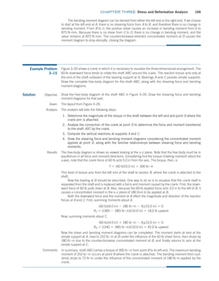 chapter THREE Stress and Deformation Analysis 109
The bending moment diagram can be derived from either the left end or the right end. If we choose
to start at the left end at A, there is no shearing force from A to B, and therefore there is no change in
bending moment. From B to C, the positive shear causes an increase in bending moment from 0 to
875 N #mm. Because there is no shear from C to D, there is no change in bending moment, and the
value remains at 875 N #mm. The counterclockwise-directed concentrated moment at D causes the
moment diagram to drop abruptly, closing the diagram.
Example Problem
3–15
Figure 3–20 shows a crank in which it is necessary to visualize the three-dimensional arrangement. The
60-lb downward force tends to rotate the shaft ABC around the x-axis. The reaction torque acts only at
the end of the shaft outboard of the bearing support at A. Bearings A and C provide simple supports.
Draw the complete free-body diagram for the shaft ABC, along with the shearing force and bending
moment diagrams.
Solution Objective
In summary, shaft ABC carries a torque of 300 lb # in from point B to its left end. The maximum bending
moment of 252 lb # in occurs at point B where the crank is attached. The bending moment then sud-
denly drops to 72 lb #in under the influence of the concentrated moment of 180 lb #in applied by the
crank.
Draw the free-body diagram of the shaft ABC in Figure 3–20. Draw the shearing force and bending
moment diagrams for that part.
Given The layout from Figure 3–20.
Analysis The analysis will take the following steps:
1. Determine the magnitude of the torque in the shaft between the left end and point B where the
crank arm is attached.
2. Analyze the connection of the crank at point B to determine the force and moment transferred
to the shaft ABC by the crank.
3. Compute the vertical reactions at supports A and C.
4. Draw the shearing force and bending moment diagrams considering the concentrated moment
applied at point B, along with the familiar relationships between shearing force and bending
moments.
Results The free-body diagram is shown as viewed looking at the x–z plane. Note that the free body must be in
equilibrium in all force and moment directions. Considering first the torque (rotating moment) about the
x-axis, note that the crank force of 60 lb acts 5.0 in from the axis. The torque, then, is
T = (60 lb)(5.0 in) = 300 lb # in
This level of torque acts from the left end of the shaft to section B, where the crank is attached to the
shaft.
Now the loading at B should be described. One way to do so is to visualize that the crank itself is
separated from the shaft and is replaced with a force and moment caused by the crank. First, the down-
ward force of 60 lb pulls down at B. Also, because the 60-lb applied force acts 3.0 in to the left of B, it
causes a concentrated moment in the x–z plane of 180 lb#in to be applied at B.
Both the downward force and the moment at B affect the magnitude and direction of the reaction
forces at A and C. First, summing moments about A,
(60 lb)(6.0 in) - 180 lb # in - RC(10.0 in) = 0
RC = [(360 - 180) lb # in]/(10.0 in) = 18.0 lb upward
Now, summing moments about C,
(60 lb)(4.0 in) + 180 lb # in - RA(10.0 in) = 0
RA = [(240 + 180) lb # in]/(10.0 in) = 42.0 lb upward
Now the shear and bending moment diagrams can be completed. The moment starts at zero at the
simple support at A, rises to 252 lb # in at B under the influence of the 42-lb shear force, then drops by
180 lb # in due to the counterclockwise concentrated moment at B, and finally returns to zero at the
simple support at C.
Comments
M03_MOTT1184_06_SE_C03.indd 109 3/14/17 3:47 PM
 