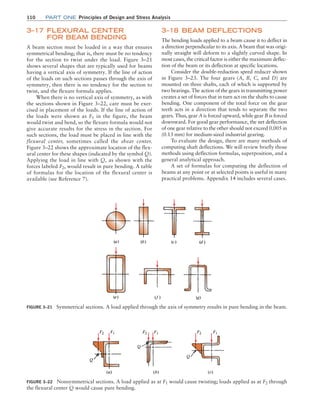 110 Part one Principles of Design and Stress Analysis
3–18 Beam Deflections
The bending loads applied to a beam cause it to deflect in
a direction perpendicular to its axis. A beam that was origi-
nally straight will deform to a slightly curved shape. In
most cases, the critical factor is either the maximum deflec-
tion of the beam or its deflection at specific locations.
Consider the double-reduction speed reducer shown
in Figure 3–23. The four gears (A, B, C, and D) are
mounted on three shafts, each of which is supported by
two bearings. The action of the gears in transmitting power
creates a set of forces that in turn act on the shafts to cause
bending. One component of the total force on the gear
teeth acts in a direction that tends to separate the two
gears. Thus, gear A is forced upward, while gear B is forced
downward. For good gear performance, the net deflection
of one gear relative to the other should not exceed 0.005 in
(0.13 mm) for medium-sized industrial gearing.
To evaluate the design, there are many methods of
computing shaft deflections. We will review briefly those
methods using deflection formulas, superposition, and a
general analytical approach.
A set of formulas for computing the deflection of
beams at any point or at selected points is useful in many
practical problems. Appendix 14 includes several cases.
3–17 Flexural Center
for Beam Bending
A beam section must be loaded in a way that ensures
symmetrical bending; that is, there must be no tendency
for the section to twist under the load. Figure 3–21
shows several shapes that are typically used for beams
having a vertical axis of symmetry. If the line of action
of the loads on such sections passes through the axis of
symmetry, then there is no tendency for the section to
twist, and the flexure formula applies.
When there is no vertical axis of symmetry, as with
the sections shown in Figure 3–22, care must be exer-
cised in placement of the loads. If the line of action of
the loads were shown as F1 in the figure, the beam
would twist and bend, so the flexure formula would not
give accurate results for the stress in the section. For
such sections, the load must be placed in line with the
flexural center, sometimes called the shear center.
­Figure 3–22 shows the approximate location of the flex-
ural center for these shapes (indicated by the symbol Q).
Applying the load in line with Q, as shown with the
forces labeled F2, would result in pure bending. A table
of formulas for the location of the flexural center is
available (see Reference 7).
Figure 3–21 Symmetrical sections. A load applied through the axis of symmetry results in pure bending in the beam.
Figure 3–22 Nonsymmetrical sections. A load applied as at F1 would cause twisting; loads applied as at F2 through
the flexural center Q would cause pure bending.
M03_MOTT1184_06_SE_C03.indd 110 3/14/17 3:47 PM
 