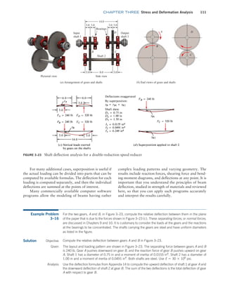 chapter THREE Stress and Deformation Analysis 111
complex loading patterns and varying geometry. The
results include reaction forces, shearing force and bend-
ing moment diagrams, and deflections at any point. It is
important that you understand the principles of beam
deflection, studied in strength of materials and reviewed
here, so that you can apply such programs accurately
and interpret the results carefully.
For many additional cases, superposition is useful if
the actual loading can be divided into parts that can be
computed by available formulas. The deflection for each
loading is computed separately, and then the individual
deflections are summed at the points of interest.
Many commercially available computer software
programs allow the modeling of beams having rather
Figure 3–23 Shaft deflection analysis for a double-reduction speed reducer
14.0
3.0 3.0 3.0 3.0
Bearings
Output
shaft 3
Input
shaft 1
Shaft 2
(a) Arrangement of gears and shafts
Pictorial view Side view
A
D
B C
8.0
3.0 3.0
D
(b) End views of gears and shafts
C
B
A
Example Problem
3–16
For the two gears, A and B, in Figure 3–23, compute the relative deflection between them in the plane
of the paper that is due to the forces shown in Figure 3–23 (c). These separating forces, or normal forces,
are discussed in Chapters 9 and 10. It is customary to consider the loads at the gears and the reactions
at the bearings to be concentrated. The shafts carrying the gears are steel and have uniform diameters
as listed in the figure.
Solution Objective Compute the relative deflection between gears A and B in Figure 3–23.
Given The layout and loading pattern are shown in Figure 3–23. The separating force between gears A and B
is 240 lb. Gear A pushes downward on gear B, and the reaction force of gear B pushes upward on gear
A. Shaft 1 has a diameter of 0.75 in and a moment of inertia of 0.0155 in4
. Shaft 2 has a diameter of
1.00 in and a moment of inertia of 0.0491 in4
. Both shafts are steel. Use E = 30 * 106
psi.
Analysis Use the deflection formulas from Appendix 14 to compute the upward deflection of shaft 1 at gear A and
the downward deflection of shaft 2 at gear B. The sum of the two deflections is the total deflection of gear
A with respect to gear B.
M03_MOTT1184_06_SE_C03.indd 111 3/14/17 3:48 PM
 