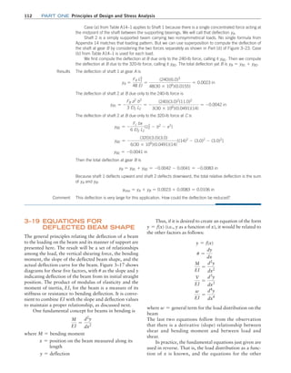 112 Part one Principles of Design and Stress Analysis
Thus, if it is desired to create an equation of the form
y = f(x) (i.e., y as a function of x), it would be related to
the other factors as follows:
y = f(x)
u =
dy
dx
M
EI
=
d2
y
dx2
V
EI
=
d3
y
dx3
w
EI
=
d4
y
dx4
where w = general term for the load distribution on the
beam
The last two equations follow from the observation
that there is a derivative (slope) relationship between
shear and bending moment and between load and
shear.
In practice, the fundamental equations just given are
used in reverse. That is, the load distribution as a func-
tion of x is known, and the equations for the other
3–19 Equations for
Deflected Beam Shape
The general principles relating the deflection of a beam
to the loading on the beam and its manner of support are
presented here. The result will be a set of relationships
among the load, the vertical shearing force, the bending
moment, the slope of the deflected beam shape, and the
actual deflection curve for the beam. Figure 3–17 shows
diagrams for these five factors, with u as the slope and y
indicating deflection of the beam from its initial straight
position. The product of modulus of elasticity and the
moment of inertia, EI, for the beam is a measure of its
stiffness or resistance to bending deflection. It is conve-
nient to combine EI with the slope and deflection values
to maintain a proper relationship, as discussed next.
One fundamental concept for beams in bending is
M
EI
=
d2
y
dx2
where M = bending moment
x = position on the beam measured along its
   
length
y = deflection
Case (a) from Table A14–1 applies to Shaft 1 because there is a single concentrated force acting at
the midpoint of the shaft between the supporting bearings. We will call that deflection yA.
Shaft 2 is a simply supported beam carrying two nonsymmetrical loads. No single formula from
Appendix 14 matches that loading pattern. But we can use superposition to compute the deflection of
the shaft at gear B by considering the two forces separately as shown in Part (d) of Figure 3–23. Case
(b) from Table A14–1 is used for each load.
We first compute the deflection at B due only to the 240-lb force, calling it yB1. Then we compute
the deflection at B due to the 320-lb force, calling it yB2. The total deflection yat B is yB = yB1 + yB2.
Results
This deflection is very large for this application. How could the deflection be reduced?
The deflection of shaft 1 at gear A is
yA =
FA L1
3
48 EI
=
(240)(6.0)3
48(30 * 106
)(0.0155)
= 0.0023 in
The deflection of shaft 2 at B due only to the 240-lb force is
yB1 = -
FB a2
b2
3 EI2 L2
= -
(240)(3.0)2
(11.0)2
3(30 * 106
)(0.0491)(14)
= -0.0042 in
The deflection of shaft 2 at B due only to the 320-lb force at C is
yB2 = -
Fc bx
6 EI2 L2
(L2
2
- b2
- x2
)
yB2 = -
(320)(3.0)(3.0)
6(30 * 106
)(0.0491)(14)
[(14)2
- (3.0)2
- (3.0)2
]
yB2 = -0.0041 in
Then the total deflection at gear B is
yB = yB1 + yB2 = -0.0042 - 0.0041 = -0.0083 in
Because shaft 1 deflects upward and shaft 2 deflects downward, the total relative deflection is the sum
of yA and yB:
ytotal = yA + yB = 0.0023 + 0.0083 = 0.0106 in
Comment
M03_MOTT1184_06_SE_C03.indd 112 3/14/17 3:48 PM
 