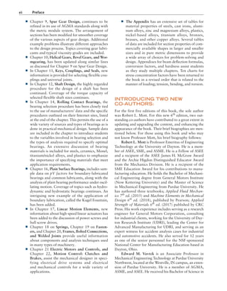 xii Preface
■
■ The Appendix has an extensive set of tables for
material properties of steels, cast irons, alumi-
num alloys, zinc and magnesium alloys, plastics,
nickel-based alloys, titanium alloys, bronzes,
brasses, and other copper alloys. Several tables
of data are included for section properties of com-
mercially available shapes in larger and smaller
sizes and in pure metric dimensions to provide
a wide array of choices for problem-solving and
design. Appendixes for beam deflection formulas,
conversion factors, and hardness assist students
as they study multiple chapters. Ten charts for
stress concentration factors have been returned to
the book in a revised order that is related to the
manner of loading; tension, bending, and torsion.
INTRODUCING TWO NEW
CO-AUTHORS:
For the first five editions of this book, the sole author
was Robert L. Mott. For this new 6th
edition, two out-
standing co-authors have contributed to a great extent in
updating and upgrading the content, and enhancing the
appearance of the book. Their brief biographies are men-
tioned below. For those using this book and who may
not know Professor Mott, his brief biography follows:
Robert L. Mott is Professor Emeritus of Engineering
Technology at the University of Dayton. He is a mem-
ber of ASEE, SME, and ASME. He is a Fellow of ASEE
and a recipient of the ASEE James H. McGraw Award
and the Archie Higdon Distinguished Educator Award
from the Mechanics Division. He is a recipient of the
SME Education Award for his contributions to manu-
facturing education. He holds the Bachelor of Mechani-
cal Engineering degree from General Motors Institute
(Now Kettering University) and the Master of Science
in Mechanical Engineering from Purdue University. He
has authored three textbooks; Applied Fluid Mechan-
ics 7th
ed. (2015) and Machine Elements in Mechanical
Design 6th
ed. (2018), published by Pearson; Applied
Strength of Materials 6th
ed. (2017) published by CRC
Press. His work experience includes serving as a research
engineer for General Motors Corporation, consulting
for industrial clients, working for the University of Day-
ton Research Institute (UDRI), leading the Center for
Advanced Manufacturing for UDRI, and serving as an
expert witness for accident analysis cases for industrial
and automotive accidents. He also served for 12 years
as one of the senior personnel for the NSF-sponsored
National Center for Manufacturing Education based in
Dayton, Ohio.
Edward M. Vavrek is an Associate Professor in
Mechanical Engineering Technology at Purdue University
Northwest, located at the Westville, IN campus, an exten-
sion of Purdue University. He is a member of AGMA,
ASME, and ASEE. He received his Bachelor of Science in
■
■ Chapter 9, Spur Gear Design, continues to be
refined in its use of AGMA standards along with
the metric module system. The arrangement of
sections has been modified for smoother coverage
of the various aspects of gear design. Additional
example problems illustrate different approaches
to the design process. Topics covering gear lubri-
cants and typical viscosity grades are included.
■
■ Chapter 10, Helical Gears, Bevel Gears, and Wor-
mgearing, has been updated along similar lines
as discussed for Chapter 9 on Spur Gear Design.
■
■ In Chapter 11, Keys, Couplings, and Seals, new
information is provided for selecting flexible cou-
plings and universal joints.
■
■ In Chapter 12, Shaft Design, the highly regarded
procedure for the design of a shaft has been
continued. Coverage of the torque capacity of
selected flexible shaft sizes continues.
■
■ In Chapter 14, Rolling Contact Bearings, the
bearing selection procedure has been closely tied
to the use of manufacturers’ data and the specific
procedures outlined on their Internet sites, listed
at the end of the chapter. This permits the use of a
wide variety of sources and types of bearings as is
done in practical mechanical design. Sample data
are included in the chapter to introduce students
to the variables involved in bearing selection and
the types of analysis required to specify optimal
bearings. An extensive discussion of bearing
materials is included for steels, ceramics, Monel,
titanium/nickel alloys, and plastics to emphasize
the importance of specifying materials that meet
application requirements.
■
■ Chapter 16, Plain Surface Bearings, includes sam-
ple data on pV factors for boundary-lubricated
bearings and common lubricants, along with the
analysis of plain bearing performance under oscil-
lating motion. Coverage of topics such as hydro-
dynamic and hydrostatic bearings continues. An
intriguing new example of the application of
boundary lubrication, called the Kugel Fountain,
has been added.
■
■ In Chapter 17, Linear Motion Elements, new
information about high-speed linear actuators has
been added to the discussion of power screws and
ball screw drives.
■
■ Chapter 18 on Springs, Chapter 19 on Fasten-
ers, and Chapter 20, Frames, Bolted Connections,
and Welded Joints provide useful information
about components and analysis techniques used
in many types of machinery.
■
■ Chapter 21 Electric Motors and Controls, and
Chapter 22, Motion Control: Clutches and
Brakes, assist the mechanical designer in speci-
fying electrical drive systems and electrical
and mechanical controls for a wide variety of
applications.
A01_MOTT1184_06_SE_FM.indd 12 3/15/17 7:03 PM
 
