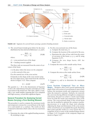 114 Part one Principles of Design and Stress Analysis
2. For the cross-sectional area of the beam:
a. Compute the total area, A.
b. Compute the location of the centroid of the area.
c. Determine the value of four radii from the center
of curvature of the beam; ri, ro, rc, and R, using
Equation (3–27).
d. Compute the area shape factor, ASF. See
Figure 3–25.
3. Compute the stress at the outside surface from:
so =
M(R - ro)
Aro(rc - R)
(3–28)
4. Compute the stress at the inside surface from:
si =
M(R - ri)
Ari(rc - R)
(3–29)
5. Compare so and si to determine the maximum
value.
Cross Sections Comprised Two or More
Shapes. Designers often work toward optimizing the
shape of the cross section of curved beams to more nearly
balance the maximum tensile and compressive stresses
when the material is isotropic. Similarly, for materials
like cast irons having different strengths in compression
and tension, the goal is to achieve a nearly equal design
factor for both the tensile and compressive parts of the
section. The cross-sectional shape of the curved beam
may also be modified to optimize the casting or machin-
ing processes or to make the shape more pleasing.
Adjusting the shape and dimensions of the cross section
of the curved beam can accomplish these goals. Reaching
these goals typically results in a cross section that is a
composite of two or more of the standard shapes shown
in Figure 3–25. Examples of the composite shapes are
shown in Figure 3–27.
4. The curved beam formula given below for the stress
distribution has been derived in References 1, 2, and 6.
s =
M(R - r)
Ar(rc - R)
(3–26)
where:
A = cross@sectional area of the shape
M = bending moment applied
The three radii are measured from the center of cur-
vature of the beam:
r to the place where the stress is to be computed
rc to the centroid of the area
R to the neutral axis of the cross section
R depends on the shape of the cross section using
the area shape factor, ASF, found from the relations
shown in Figure 3–25. Then compute:
R = A/ASF (3–27)
The quantity (rc - R) in the denominator of Equation
(3–26) is the radial distance from the centroidal axis of the
cross section to the neutral axis. This value, called e, is typi-
cally a very small number, requiring that it be computed
with high accuracy, at least three significant figures.
General Procedure for Analyzing Curved
Beams Carrying a Pure Bending Moment
This procedure is used to compute the maximum tensile
and compressive stresses for a curved beam at the inside
(at ri) and outside (at ro) surfaces. The results are then
compared to determine which value is the true maximum
stress.
1. Determine the value of the applied bending moment,
M, including its sign.
Figure 3–24 Segment of a curved beam carrying a positive bending moment
M
Stress distribution
Centroidal axis
Vertical cross
section
Neutral axis
Compressive, so
Tensile, si
b
M
ro
rc
ri
O c = Centroid
ri = Inside radius
ro = Outside radius
R = Radius to neutral axis
rc = Centroidal radius
R
h
e
c
O = Center of curvature
M03_MOTT1184_06_SE_C03.indd 114 3/14/17 3:48 PM
 