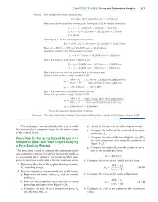 chapter THREE Stress and Deformation Analysis 117
Results First compute the cross-sectional area:
A = bh = (15.0 mm)(25.0 mm) = 375.0 mm2
Now compute the quantities involving radii. See Figure 3–26 for related dimensions:
ro = ri + h = 25.0 mm + 25.0 mm = 50.0 mm
rc = ri + h/2 = 25.0 mm + (25.0/2) mm = 37.5 mm
R = A/ASF
From Figure 3–25, for a rectangular cross section:
ASF = b # ln (ro/ri) = (15 mm)[ln (50.0/25.0)] = 10.3972 mm
Then, R = A/ASF = (375 mm2
)/10.3972 mm = 36.0674 mm
Quantities needed in the stress equations include:
rc - R = 37.5 mm - 36.0674 mm = 1.4326 mm
This is the distance e as shown in Figure 3–24.
R - ro = 36.0674 mm - 50.0 mm = -13.9326 mm
R - ri = 36.0674 mm - 25.0 mm = 11.0674 mm
This is the distance from the inside surface to the neutral axis.
Stress at outer surface, using Equation (3–28):
so =
M(R - ro)
Aro(rc - R)
=
(400 N #m)(-13.9326 mm)[1000 mm/m]
(375 mm2
)(50.0 mm)(1.4326 mm)
so = -207.5 N/mm2
= -207.5 MPa
This is the maximum compressive stress in the bar.
Stress at inner surface, using Equation (3–29):
si =
M(R - ri)
Ari(rc - R)
=
(400 N #m)(11.0674 mm)[1000 mm/m]
(375 mm2
)(25.0 mm)(1.4326 mm)
si = 329.6 N/mm2
= 329.6 MPa
This is the maximum tensile stress in the bar.
Comment The stress distribution between the outside and the inside is similar to that shown in Figure 3–24.
The analysis process introduced earlier can be modi-
fied to consider a composite shape for the cross section
of the curved beam.
Procedure for Analyzing Curved Beams with
Composite Cross-sectional Shapes Carrying
a Pure Bending Moment
This procedure is used to compute the maximum tensile
and compressive stresses for a curved beam at the inside (at
ri) and outside (at ro) surfaces. The results are then com-
pared to determine which value is the true maximum stress.
1. Determine the value of the applied bending moment,
M, including its sign.
2. For the composite cross-sectional area of the beam:
a. Determine the inside radius, ri, and the outside
radius, ro.
b. Separate the composite area into two or more
parts that are shapes from Figure 3–25.
c. Compute the area of each component part, Ai,
and the total area, A.
d. Locate of the centroid of each component area.
e. Compute the radius of the centroid of the com-
posite area, rc.
f. Compute the value of the area shape factor, ASFi,
for each component area using the equations in
Figure 3–25.
g. Compute the radius, R, from the center of curva-
ture to the neutral axis from:
R = A/Σ(ASFi)
3. Compute the stress at the outside surface from:
so =
M(R - ro)
Aro(rc - R)
(3–30)
4. Compute the stress at the inside surface from:
si =
M(R - ri)
Ari(rc - R)
(3–31)
5. Compare so and si to determine the maximum
value.
M03_MOTT1184_06_SE_C03.indd 117 3/14/17 3:48 PM
 