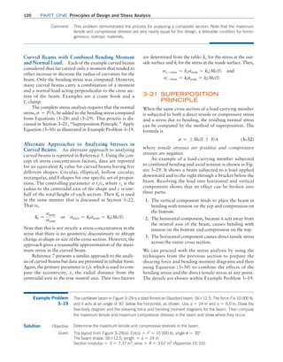 120 Part one Principles of Design and Stress Analysis
Curved Beams with Combined Bending Moment
and Normal Load. Each of the example curved beams
considered thus far carried only a moment that tended to
either increase or decrease the radius of curvature for the
beam. Only the bending stress was computed. However,
many curved beams carry a combination of a moment
and a normal load acting perpendicular to the cross sec-
tion of the beam. Examples are a crane hook and a
C-clamp.
The complete stress analysis requires that the normal
stress, s = P/A, be added to the bending stress computed
from Equations (3–28) and (3–29). This process is dis-
cussed in Section 3–21, “Superposition Principle.” Apply
Equation (3–30) as illustrated in Example Problem 3–19.
Alternate Approaches to Analyzing Stresses in
Curved Beams. An alternate approach to analyzing
curved beams is reported in Reference 5. Using the con-
cept of stress concentration factors, data are reported
for an equivalent Kt value for curved beams having five
different shapes: Circular, elliptical, hollow circular,
rectangular, and I-shapes for one specific set of propor-
tions. The controlling parameter is rc/c, where rc is the
radius to the centroidal axis of the shape and c is one-
half of the total height of each section. Then Kt is used
in the same manner that is discussed in Section 3–22.
That is,
Kt =
smax
snom
or smax = Ktsnom = Kt(Mc/I)
Note that this is not strictly a stress concentration in the
sense that there is no geometric discontinuity or abrupt
change in shape or size of the cross section. However, the
approach gives a reasonable approximation of the maxi-
mum stress in the curved beam.
Reference 7 presents a similar approach to the analy-
sis of curved beams but data are presented in tabular form.
Again, the primary parameter is rc/c which is used to com-
pute the eccentricity, e, the radial distance from the
­
centroidal axis to the true neutral axis. Then two factors
are determined from the table: ko for the stress at the out-
side surface and ki for the stress at the inside surface. Then,
so - max = kosnom = ko(Mc/I) and
si - max = kisnom = ki(Mc/I)
3–21 Superposition
Principle
When the same cross section of a load-carrying member
is subjected to both a direct tensile or compressive stress
and a stress due to bending, the resulting normal stress
can be computed by the method of superposition. The
formula is
s = {Mc/I { F/A (3–32)
where tensile stresses are positive and compressive
stresses are negative.
An example of a load-carrying member subjected
to combined bending and axial tension is shown in Fig-
ure 3–29. It shows a beam subjected to a load applied
downward and to the right through a bracket below the
beam. Resolving the load into horizontal and vertical
components shows that its effect can be broken into
three parts:
1. The vertical component tends to place the beam in
bending with tension on the top and compression on
the bottom.
2. The horizontal component, because it acts away from
the neutral axis of the beam, causes bending with
tension on the bottom and compression on the top.
3. The horizontal component causes direct tensile stress
across the entire cross section.
We can proceed with the stress analysis by using the
techniques from the previous section to prepare the
shearing force and bending moment diagrams and then
using Equation (3–30) to combine the effects of the
bending stress and the direct tensile stress at any point.
The details are shown within Example Problem 3–19.
Comment This problem demonstrated the process for analyzing a composite section. Note that the maximum
tensile and compressive stresses are very nearly equal for this design, a desirable condition for homo-
geneous, isotropic materials.
Example Problem
3–19
The cantilever beam in Figure 3–29 is a steel American Standard beam, S6*12.5. The force F is 10 000 lb,
and it acts at an angle of 30°
below the horizontal, as shown. Use a = 24 in and e = 6.0 in. Draw the
free-body diagram and the shearing force and bending moment diagrams for the beam. Then compute
the maximum tensile and maximum compressive stresses in the beam and show where they occur.
Solution Objective Determine the maximum tensile and compressive stresses in the beam.
Given The layout from Figure 3–29(a). Force = F = 10 000 lb; angle u = 30°.
The beam shape: S6*12.5; length = a = 24 in.
Section modulus = S = 7.37 in3
; area = A = 3.67 in2
(Appendix 15–10).
M03_MOTT1184_06_SE_C03.indd 120 3/14/17 3:48 PM
 