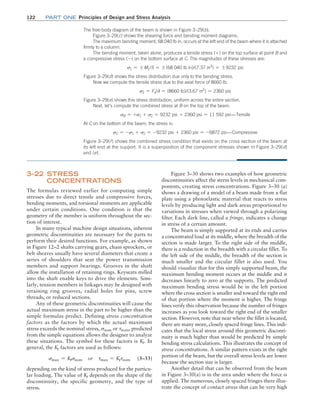 122 Part one Principles of Design and Stress Analysis
3–22 Stress
Concentrations
The formulas reviewed earlier for computing simple
stresses due to direct tensile and compressive forces,
bending moments, and torsional moments are applicable
under certain conditions. One condition is that the
geometry of the member is uniform throughout the sec-
tion of interest.
In many typical machine design situations, inherent
geometric discontinuities are necessary for the parts to
perform their desired functions. For example, as shown
in Figure 12–2 shafts carrying gears, chain sprockets, or
belt sheaves usually have several diameters that create a
series of shoulders that seat the power transmission
members and support bearings. Grooves in the shaft
allow the installation of retaining rings. Keyseats milled
into the shaft enable keys to drive the elements. Simi-
larly, tension members in linkages may be designed with
retaining ring grooves, radial holes for pins, screw
threads, or reduced sections.
Any of these geometric discontinuities will cause the
actual maximum stress in the part to be higher than the
simple formulas predict. Defining stress concentration
factors as the factors by which the actual maximum
stress exceeds the nominal stress, snom or tnom, predicted
from the simple equations allows the designer to analyze
these situations. The symbol for these factors is Kt. In
general, the Kt factors are used as follows:
smax = Ktsnom or tmax = Kttnom (3–33)
depending on the kind of stress produced for the particu-
lar loading. The value of Kt depends on the shape of the
discontinuity, the specific geometry, and the type of
stress.
Figure 3–30 shows two examples of how geometric
discontinuities affect the stress levels in mechanical com-
ponents, creating stress concentrations. Figure 3–30 (a)
shows a drawing of a model of a beam made from a flat
plate using a photoelastic material that reacts to stress
levels by producing light and dark areas proportional to
variations in stresses when viewed through a polarizing
filter. Each dark line, called a fringe, indicates a change
in stress of a certain amount.
The beam is simply supported at its ends and carries
a concentrated load at its middle, where the breadth of the
section is made larger. To the right side of the middle,
there is a reduction in the breadth with a circular fillet. To
the left side of the middle, the breadth of the section is
much smaller and the circular fillet is also used. You
should visualize that for this simply supported beam, the
maximum bending moment occurs at the middle and it
decreases linearly to zero at the supports. The predicted
maximum bending stress would be in the left portion
where the cross section is smaller and toward the right end
of that portion where the moment is higher. The fringe
lines verify this observation because the number of fringes
increases as you look toward the right end of the smaller
section. However, note that near where the fillet is located,
there are many more, closely spaced fringe lines. This indi-
cates that the local stress around this geometric disconti-
nuity is much higher than would be predicted by simple
bending stress calculations. This illustrates the concept of
stress concentrations. A similar pattern exists in the right
portion of the beam, but the overall stress levels are lower
because the section size is larger.
Another detail that can be observed from the beam
in Figure 3–30(a) is in the area under where the force is
applied. The numerous, closely spaced fringes there illus-
trate the concept of contact stress that can be very high
The free-body diagram of the beam is shown in Figure 3–29(b).
Figure 3–29(c) shows the shearing force and bending moment diagrams.
The maximum bending moment, 68 040 lb in, occurs at the left end of the beam where it is attached
firmly to a column.
The bending moment, taken alone, produces a tensile stress (+) on the top surface at point B and
a compressive stress (-) on the bottom surface at C. The magnitudes of these stresses are:
s1 = {M1/S = {(68 040 lb in)/(7.37 in3
) = {9232 psi
Figure 3–29(d) shows the stress distribution due only to the bending stress.
Now we compute the tensile stress due to the axial force of 8660 lb.
s2 = Fx/A = (8660 lb)/(3.67 in2
) = 2360 psi
Figure 3–29(e) shows this stress distribution, uniform across the entire section.
Next, let’s compute the combined stress at B on the top of the beam.
sB = +s1 + s2 = 9232 psi + 2360 psi = 11 592 psi:Tensile
At C on the bottom of the beam, the stress is:
sC = -s1 + s2 = -9232 psi + 2360 psi = -6872 psi:Compressive
Figure 3–29(f) shows the combined stress condition that exists on the cross section of the beam at
its left end at the support. It is a superposition of the component stresses shown in Figure 3–29(d)
and (e).
M03_MOTT1184_06_SE_C03.indd 122 3/14/17 3:48 PM
 