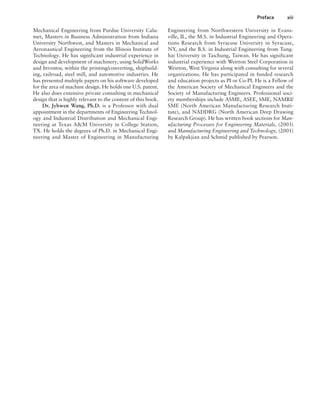 Preface xiii
Engineering from Northwestern University in Evans-
ville, IL, the M.S. in Industrial Engineering and Opera-
tions Research from Syracuse University in Syracuse,
NY, and the B.S. in Industrial Engineering from Tung-
hai University in Taichung, Taiwan. He has significant
industrial experience with Weirton Steel Corporation in
Weirton, West Virginia along with consulting for several
organizations. He has participated in funded research
and education projects as PI or Co-PI. He is a Fellow of
the American Society of Mechanical Engineers and the
Society of Manufacturing Engineers. Professional soci-
ety memberships include ASME, ASEE, SME, NAMRI/
SME (North American Manufacturing Research Insti-
tute), and NADDRG (North American Deep Drawing
Research Group). He has written book sections for Man-
ufacturing Processes for Engineering Materials, (2003)
and Manufacturing Engineering and Technology, (2001)
by Kalpakjian and Schmid published by Pearson.
Mechanical Engineering from Purdue University Calu-
met, Masters in Business Administration from Indiana
University Northwest, and Masters in Mechanical and
Aeronautical Engineering from the Illinois Institute of
Technology. He has significant industrial experience in
design and development of machinery, using SolidWorks
and Inventor, within the printing/converting, shipbuild-
ing, railroad, steel mill, and automotive industries. He
has presented multiple papers on his software developed
for the area of machine design. He holds one U.S. patent.
He also does extensive private consulting in mechanical
design that is highly relevant to the content of this book.
Dr. Jyhwen Wang, Ph.D. is a Professor with dual
appointment in the departments of Engineering Technol-
ogy and Industrial Distribution and Mechanical Engi-
neering at Texas A&M University in College Station,
TX. He holds the degrees of Ph.D. in Mechanical Engi-
neering and Master of Engineering in Manufacturing
A01_MOTT1184_06_SE_FM.indd 13 3/15/17 7:03 PM
 
