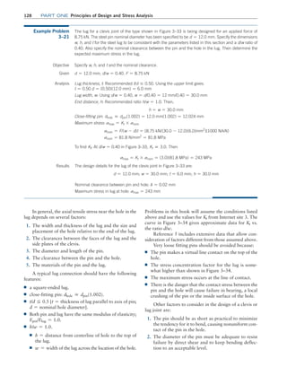 128 Part one Principles of Design and Stress Analysis
In general, the axial tensile stress near the hole in the
lug depends on several factors:
1. The width and thickness of the lug and the size and
placement of the hole relative to the end of the lug.
2. The clearances between the faces of the lug and the
side plates of the clevis.
3. The diameter and length of the pin.
4. The clearance between the pin and the hole.
5. The materials of the pin and the lug.
A typical lug connection should have the following
features:
■
■ a square-ended lug.
■
■ close-fitting pin: dhole ≅ dpin(1.002).
■
■ t/d F 0.5 [t = thickness of lug parallel to axis of pin;
d = nominal hole diameter].
■
■ Both pin and lug have the same modulus of elasticity;
Epin/Elug = 1.0.
■
■ h/w = 1.0.
■
■ h = distance from centerline of hole to the top of
the lug.
■
■ w = width of the lug across the location of the hole.
Problems in this book will assume the conditions listed
above and use the values for Kt from Internet site 3. The
curve in Figure 3–34 gives approximate data for Kt vs.
the ratio d/w.
Reference 5 includes extensive data that allow con-
sideration of factors different from those assumed above.
Very loose fitting pins should be avoided because:
■
■ The pin makes a virtual line contact on the top of the
hole.
■
■ The stress concentration factor for the lug is some-
what higher than shown in Figure 3–34.
■
■ The maximum stress occurs at the line of contact.
■
■ There is the danger that the contact stress between the
pin and the hole will cause failure in bearing, a local
crushing of the pin or the inside surface of the hole.
Other factors to consider in the design of a clevis or
lug joint are:
1. The pin should be as short as practical to minimize
the tendency for it to bend, causing nonuniform con-
tact of the pin in the hole.
2. The diameter of the pin must be adequate to resist
failure by direct shear and to keep bending deflec-
tion to an acceptable level.
Example Problem
3–21
The lug for a clevis joint of the type shown in Figure 3–33 is being designed for an applied force of
8.75 kN. The steel pin nominal diameter has been specified to be d = 12.0 mm. Specify the dimensions
w, h, and t for the steel lug to be consistent with the parameters listed in this section and a d/w ratio of
0.40. Also specify the nominal clearance between the pin and the hole in the lug. Then determine the
expected maximum stress in the lug.
Objective
The design details for the lug of the clevis joint in Figure 3–33 are:
d = 12.0 mm; w = 30.0 mm; t = 6.0 mm; h = 30.0 mm
Nominal clearance between pin and hole: d = 0.02 mm
Maximum stress in lug at hole: smax = 243 mm
Specify w, h, and t and the nominal clearance.
Given d = 12.0 mm; d/w = 0.40. F = 8.75 kN
Analysis Lug thickness, t: Recommended t/d … 0.50. Using the upper limit gives:
t = 0.50 d = (0.50)(12.0 mm) = 6.0 mm
Lug width, w: Using d/w = 0.40, w = d/0.40 = 12 mm/0.40 = 30.0 mm
End distance, h: Recommended ratio h/w = 1.0. Then,
h = w = 30.0 mm
Close-fitting pin: dhole ≅ dpin(1.002) = 12.0 mm(1.002) = 12.024 mm
Maximum stress: smax = Kt * snom
snom = F/(w - d)t = [8.75 kN/(30.0 - 12.0)(6.0)mm2
](1000 N/kN)
snom = 81.8 N/mm2
= 81.8 MPa
To find Kt: At d/w = 0.40 in Figure 3–33, Kt ≅ 3.0. Then
smax = Kt * snom = (3.0)(81.8 MPa) = 243 MPa
Results
M03_MOTT1184_06_SE_C03.indd 128 3/14/17 3:48 PM
 