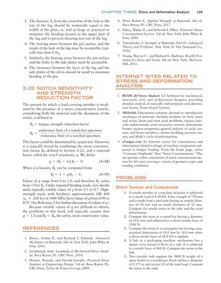 chapter THREE Stress and Deformation Analysis 129
3. The distance, h, from the centerline of the hole to the
top of the lug should be nominally equal to the
width of the plate, w, and as large as practical to
minimize the bending stresses in the upper part of
the lug and to prevent shearing tear-out of the lug.
4. The bearing stress between the pin surface and the
inside of the hole of the lug must be acceptable, typi-
cally less than 0.9sy.
5. Similarly, the bearing stress between the pin surface
and the holes in the side plates must be acceptable.
6. The clearance between the faces of the lug and the
side plates of the clevis should be small to minimize
bending of the pin.
3–23 Notch Sensitivity
and Strength
Reduction Factor
The amount by which a load-carrying member is weak-
ened by the presence of a stress concentration (notch),
considering both the material and the sharpness of the
notch, is defined as
Kf = fatigue strength reduction factor
Kf =
endurance limit of a notch@free specimen
endurance limit of a notched specimen
This factor could be determined by actual test. However,
it is typically found by combining the stress concentra-
tion factor, Kt, defined in Section 3–22, and a material
factor called the notch sensitivity, q. We define
q = (Kf - 1)/(Kt - 1) (3–34)
When q is known, Kf can be computed from
Kf = 1 + q(Kt - 1) (3–35)
Values of q range from 0 to 1.0, and therefore Kf varies
from 1.0 to Kt. Under repeated bending loads, very ductile
steels typically exhibit values of q from 0.5 to 0.7. High-
strength steels with hardness approximately HB 400
(su ≅ 200 ksi or 1400 MPa) have values of q from 0.90 to
0.95. (See Reference 2 for further discussion of values of q.)
Because reliable values of q are difficult to obtain,
the problems in this book will typically assume that
q = 1.0 and Kf = Kt, the safest, most conservative value.
References
1. Boresi, Arthur P., and Richard J. Schmidt. Advanced
Mechanics of Materials. 6th ed. New York: John Wiley 
Sons, 2003.
2. Javidinejad, Amir. Essentials of Mechanical Stress Analy-
sis. Boca Raton, FL: CRC Press, 2014.
3. Huston, Ronald, and Harold Josephs. Practical Stress
Analysis in Engineering Design. 3rd ed. Boca Raton, FL:
CRC Press, Taylor  Francis Group, 2009.
4. Mott, Robert L. Applied Strength of Materials. 6th ed.
Boca Raton, FL: CRC Press, 2017.
5. Pilkey, Walter D., and Deborah F. Pilkey. Peterson’s Stress
Concentration Factors. 3rd ed. New York: John Wiley 
Sons, 2008.
6. Timoshenko, S. Strength of Materials, Part II—Advanced
Theory and Problems. New York: D. Van Nostrand Co.,
1930.
7. Young, Warren C., and Richard G. Budynas. Roark’s For-
mulas for Stress and Strain. 8th ed. New York: McGraw-
Hill, 2012.
Internet Sites Related to
Stress and Deformation
Analysis
1. BEAM 2D-Stress Analysis 3.1 Software for mechanical,
structural, civil, and architectural designers providing
detailed analysis of statically indeterminate and determi-
nate beams. From Orand Systems.
2. MDSolids Educational software devoted to introductory
mechanics of materials. Includes modules on basic stress
and strain; beam and strut axial problems; trusses; stati-
cally indeterminate axial structures; torsion; determinate
beams; section properties; general analysis of axial, tor-
sion, and beam members; column buckling; pressure ves-
sels; and Mohr’s circle transformations.
3. eFatigue.com An Internet source for consultation and
information related to design of machine components sub-
jected to fatigue loading. From the home page, select
“Constant Amplitude” then “Stress Concentrations.” This
site permits online calculation of stress concentration fac-
tors for 60 cases covering a variety of geometry types and
loading conditions.
Problems
Direct Tension and Compression
1. A tensile member in a machine structure is subjected
to a steady load of 4.50 kN. It has a length of 750 mm
and is made from a steel tube having an outside diam-
eter of 18 mm and an inside diameter of 12 mm.
Compute the tensile stress in the tube and the axial
deformation.
2. Compute the stress in a round bar having a diameter
of 10.0 mm and subjected to a direct tensile force of
3500 N.
3. Compute the stress in a rectangular bar having cross-
sectional dimensions of 10.0 mm by 30.0 mm when
a direct tensile force of 20.0 kN is applied.
4. A link in a packaging machine mechanism has a
square cross section 0.40 in on a side. It is subjected
to a tensile force of 860 lb. Compute the stress in the
link.
5. Two circular rods support the 3800 lb weight of a
space heater in a warehouse. Each rod has a diameter
of 0.375 in and carries 1/2 of the total load. Compute
the stress in the rods.
M03_MOTT1184_06_SE_C03.indd 129 3/14/17 3:48 PM
 
