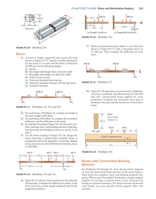 chapter THREE Stress and Deformation Analysis 133
Beams
31. A beam is simply supported and carries the load
shown in Figure P3–31. Specify suitable dimensions
for the beam if it is steel and the stress is limited to
18 000 psi, for the following shapes:
(a) Square
(b) Rectangle with height three times the width
(c) Rectangle with height one-third the width
(d) Solid circular section
(e) American Standard beam section
(f) American Standard channel with the legs down
(g) Standard steel pipe
Beams with Concentrated Bending
Moments
For Problems 39 through 50, draw the free-body diagram
of only the horizontal beam portion of the given figures.
Then draw the complete shear and bending moment dia-
grams. Where used, the symbol X indicates a simple support
capable of exerting a reaction force in any direction but
having no moment resistance. For beams having unbalanced
axial loads, you may specify which support offers the
reaction.
Figure P3–29 (Problem 29)
Figure P3–31 (Problems 31, 32, and 33)
Figure P3–34 (Problems 34 and 35)
800 N
0.5 m 0.2 m
C
B
R1 R2
A
0.4 m
400 N 600 N 200 N
0.9 m
0.4 m 0.8 m 0.3 m 0.3 m
32. For each beam of Problem 31, compute its weight if
the steel weighs 0.283 lb/in3
.
33. For each beam of Problem 31, compute the maximum
deflection and the deflection at the loads.
34. For the beam loading of Figure P3–34, draw the com-
plete shearing force and bending moment diagrams,
and determine the bending moments at points A, B,
and C.
35. For the beam loading of Figure P3–34, design the
beam choosing a commercially available shape in
standard SI units from Appendix 15 with the smallest
cross-sectional area that will limit the bending stress
to 100 MPa.
36. Figure P3–36 shows a beam made from 4 in schedule
40 steel pipe. Compute the deflection at points A and
B for two cases: (a) the simple cantilever and (b) the
supported cantilever.
Figure P3–36 (Problem 36)
(a) Simple cantilever (b) Supported cantilever
A A
B B
800 lb 800 lb
6 ft
4 ft
8 ft 10 ft
Support
Figure P3–37 (Problem 37)
R1 R2
400 lb 500 lb
20 in 30 in 40 in
37. Select an aluminum I-beam shape to carry the load
shown in Figure P3–37 with a maximum stress of
12 000 psi. Then compute the deflection at each
load.
38. Figure P3–38 represents a wood joist for a platform,
carrying a uniformly distributed load of 120 lb/ft
and two concentrated loads applied by some
machinery. Compute the maximum stress due to
bending in the joist and the maximum vertical shear
stress.
Figure P3–38 (Problem 38)
7.25 in
3 ft 3 ft
12 ft
A
A
1.50
300 lb 500 lb
120 lb/ft Distributed load
Beam
cross section
Section A–A
M03_MOTT1184_06_SE_C03.indd 133 3/14/17 3:48 PM
 