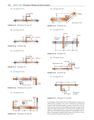 134 Part one Principles of Design and Stress Analysis
40. Use Figure P3–40. 45. Use Figure P3–45.
Figure P3–40 (Problem 40)
A B C
Figure P3–41 (Problem 41)
A B C
41. Use Figure P3–41.
42. Use Figure P3–42.
Figure P3–42 (Problems 42 and 58)
A C
B
Figure P3–43 (Problems 43 and 59)
A B C D
43. Use Figure P3–43.
44. Use Figure P3–44.
Figure P3–44 (Problem 44)
A B
C
Figure P3–45 (Problem 45)
A
B
C
D
Figure P3–46 (Problem 46)
A B C
Figure P3–47 (Problems 47 and 60)
A B C
46. Use Figure P3–46.
47. Use Figure P3–47.
For Problems 48–50, draw the free-body diagram of the main
shaft portion, labeled A, B, and C. Include any unbalanced
torque on the shaft that tends to rotate it about the z-axis. In
each case, the reaction to the unbalanced torque is taken at the
right end of the shaft labeled C. Then draw the complete shear-
ing force and bending moment diagrams for loading in the y–z
plane. Also prepare a graph of the torque in the shaft as a func-
tion of position along the shaft from A to C.
Figure P3–39 (Problems 39 and 57)
A B C
39. Use Figure P3–39.
M03_MOTT1184_06_SE_C03.indd 134 3/14/17 3:48 PM
 