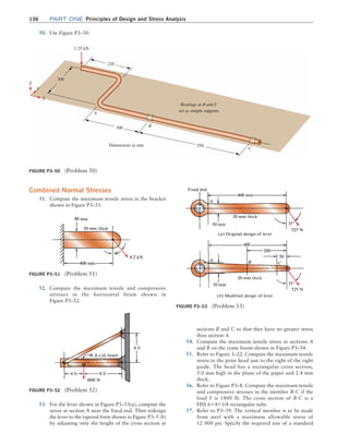 136 Part one Principles of Design and Stress Analysis
Combined Normal Stresses
51. Compute the maximum tensile stress in the bracket
shown in Figure P3–51.
sections B and C so that they have no greater stress
than section A.
54. Compute the maximum tensile stress at sections A
and B on the crane boom shown in Figure P3–54.
55. Refer to Figure 3–22. Compute the maximum tensile
stress in the print head just to the right of the right
guide. The head has a rectangular cross section,
5.0 mm high in the plane of the paper and 2.4 mm
thick.
56. Refer to Figure P3–8. Compute the maximum tensile
and compressive stresses in the member B-C if the
load F is 1800 lb. The cross section of B-C is a
HSS 6*4*1/4 rectangular tube.
57. Refer to P3–39. The vertical member is to be made
from steel with a maximum allowable stress of
12 000 psi. Specify the required size of a standard
Figure P3–50 (Problem 50)
220
1.25 kN
300
300
Dimensions in mm 550
Bearings at B and C
act as simple supports
Z
Y
X
A
B
C
50. Use Figure P3–50.
Figure P3–51 (Problem 51)
Figure P3–52 (Problem 52)
52. Compute the maximum tensile and compressive
stresses in the horizontal beam shown in
Figure P3–52.
Figure P3–53 (Problem 53)
53. For the lever shown in Figure P3–53(a), compute the
stress at section A near the fixed end. Then redesign
the lever to the tapered form shown in Figure P3–5 (b)
by adjusting only the height of the cross section at
M03_MOTT1184_06_SE_C03.indd 136 3/14/17 3:48 PM
 