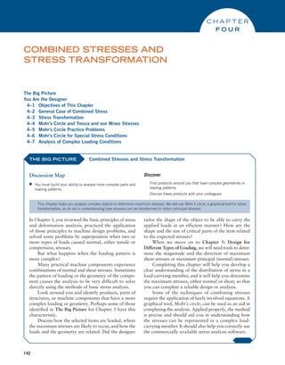 142
The Big Picture
You Are the Designer
4–1 Objectives of This Chapter
4–2 General Case of Combined Stress
4–3 Stress Transformation
4–4 Mohr’s Circle and Tresca and von Mises Stresses
4–5 Mohr’s Circle Practice Problems
4–6 Mohr’s Circle for Special Stress Conditions
4–7 Analysis of Complex Loading Conditions
Combined Stresses and
Stress Transformation
C H A P T E R
FO U R
THE BIG PICTURE
Discussion Map
■
■ You must build your ability to analyze more complex parts and
loading patterns.
Discover
Find products around you that have complex geometries or
loading patterns.
Discuss these products with your colleagues.
Combined Stresses and Stress Transformation
This chapter helps you analyze complex objects to determine maximum stresses. We will use Mohr’s circle, a graphical tool for stress
transformation, as an aid in understanding how stresses can be transformed to obtain principal stresses.
In Chapter 3, you reviewed the basic principles of stress
and deformation analysis, practiced the application
of those principles to machine design problems, and
solved some problems by superposition when two or
more types of loads caused normal, either tensile or
compressive, stresses.
But what happens when the loading pattern is
more complex?
Many practical machine components experience
combinations of normal and shear stresses. Sometimes
the pattern of loading or the geometry of the compo-
nent causes the analysis to be very difficult to solve
directly using the methods of basic stress analysis.
Look around you and identify products, parts of
structures, or machine components that have a more
complex loading or geometry. Perhaps some of those
identified in The Big Picture for Chapter 3 have this
characteristic.
Discuss how the selected items are loaded, where
the maximum stresses are likely to occur, and how the
loads and the geometry are related. Did the designer
tailor the shape of the object to be able to carry the
applied loads in an efficient manner? How are the
shape and the size of critical parts of the item related
to the expected stresses?
When we move on to Chapter 5: Design for
­
Different Types of Loading, we will need tools to deter-
mine the magnitude and the direction of maximum
shear stresses or maximum principal (normal) stresses.
Completing this chapter will help you develop a
clear understanding of the distribution of stress in a
load-carrying member, and it will help you determine
the maximum stresses, either normal or shear, so that
you can complete a reliable design or analysis.
Some of the techniques of combining stresses
require the application of fairly involved equations. A
graphical tool, Mohr’s circle, can be used as an aid in
completing the analysis. Applied properly, the method
is precise and should aid you in understanding how
the stresses can be represented in a complex load-­
carrying member. It should also help you correctly use
the commercially available stress analysis software.
M04_MOTT1184_06_SE_C04.indd 142 3/15/17 6:39 PM
 