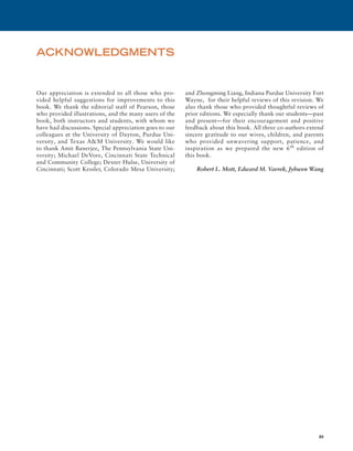 xv
ACKNOWLEDGMENTS
Our appreciation is extended to all those who pro-
vided helpful suggestions for improvements to this
book. We thank the editorial staff of Pearson, those
who provided illustrations, and the many users of the
book, both instructors and students, with whom we
have had discussions. Special appreciation goes to our
colleagues at the University of Dayton, Purdue Uni-
versity, and Texas A&M University. We would like
to thank Amit Banerjee, The Pennsylvania State Uni-
versity; Michael DeVore, Cincinnati State Technical
and Community College; Dexter Hulse, University of
Cincinnati; Scott Kessler, Colorado Mesa University;
and Zhongming Liang, Indiana Purdue University Fort
Wayne, for their helpful reviews of this revision. We
also thank those who provided thoughtful reviews of
prior editions. We especially thank our students—past
and present—for their encouragement and ­
positive
feedback about this book. All three co-authors extend
sincere gratitude to our wives, ­
children, and parents
who provided unwavering support, patience, and
inspiration as we prepared the new 6th
edition of
this book.
Robert L. Mott, Edward M. Vavrek, Jyhwen Wang
A01_MOTT1184_06_SE_FM.indd 15 3/15/17 7:03 PM
 