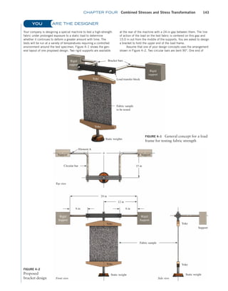 chapter FOUR Combined Stresses and Stress Transformation 143
ARE THE DESIGNER
Your company is designing a special machine to test a high-strength
fabric under prolonged exposure to a static load to determine
whether it continues to deform a greater amount with time. The
tests will be run at a variety of temperatures requiring a controlled
environment around the test specimen. Figure 4–1 shows the gen-
eral layout of one proposed design. Two rigid supports are available
at the rear of the machine with a 24-in gap between them. The line
of action of the load on the test fabric is centered on this gap and
15.0 in out from the middle of the supports. You are asked to design
a bracket to hold the upper end of the load frame.
Assume that one of your design concepts uses the arrangement
shown in Figure 4–2. Two circular bars are bent 90°. One end of
YOU
Rigid
support
Rigid
support
Load transfer block
Bracket bars
Fabric sample
to be tested
Static weights
Yoke
Yoke
FIGURE 4–1 General concept for a load
frame for testing fabric strength
Element A
Support
Rigid
Support
Rigid
Support
Yoke Yoke
Yoke
Static weight Static weight
Fabric sample
Yoke
Circular bar
Top view
Front view Side view
15 in
24 in
12 in
6 in
Support
Support
6 in
FIGURE 4–2
Proposed
bracket design
M04_MOTT1184_06_SE_C04.indd 143 3/15/17 6:39 PM
 