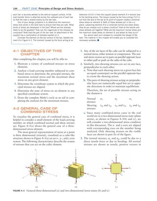 144 Part one Principles of Design and Stress Analysis
FIGURE 4–3 General three-dimensional (a) and two-dimensional stress states (b) and (c)
sy
sx
sx sx
sx
txy
tyx
txy
tyx
sy
sy
sy
sx
sy
txy
txy
tyx
tyx
sz
z
x
z
x
y
y
sz
sx
sy
tyx
txz
tzx
tzy
tyz
txy
txz
tyx
txy
tyz
(b)
(a) (c)
extension of 6.0 in from the support places element A in tension due
to the bending action. The torque caused by the force acting 15.0 in
out from the axis of the bar at its point of support creates a torsional
shear stress on element A. Both of these stresses act in the x–y
plane, subjecting element A to a combined normal and shear stress.
How do you analyze such a stress condition? How do the tensile and
shear stresses act together? What are the maximum normal stress and
the maximum shear stress on element A, and where do they occur?
You would need such answers to complete the design of the
bars. The material in this chapter will enable you to complete the
necessary analyses. ■
each bar is securely welded to the vertical support surface. A flat
load transfer block is attached across the outboard end of each bar
so that the load is shared evenly by the two bars.
One of your design problems is to determine the maximum
stress that exists in the bent bars to ensure that they are safe. What
kinds of stress are developed in the bars? Where are the stresses
likely to be the greatest? How can the magnitude of the stresses be
computed? Note that the part of the bar near its attachment to the
support has a combination of stresses exerted on it.
Consider the element on the top surface of the bar, labeled ele-
ment A in Figure 4–2. The moment caused by the force acting at an
4–1 OBJECTIVES OF THIS
CHAPTER
After completing this chapter, you will be able to:
1. Illustrate a variety of combined stresses on stress
elements.
2. Analyze a load-carrying member subjected to com-
bined stress to determine the principal stresses, the
maximum normal stress and the maximum shear
stress on any given element.
3. Determine the coordinate system in which the prin-
cipal stresses are aligned.
4. Determine the state of stress on an element in any
specified coordinate system.
5. Draw the complete Mohr’s circle as an aid in com-
pleting the analyses for the maximum stresses.
4–2 
GENERAL CASE OF
COMBINED STRESS
To visualize the general case of combined stress, it is
helpful to consider a small element of the load-carrying
member on which combined normal and shear stresses
act. Figure 4–3(a) shows the general case of a three-
dimensional stress element.
The most general representation of stress at a point
is three dimensional (triaxial), visualized as a cube-like
structure shown in Figure 4–3(a) on an x-, y-, and z-axis
system. The following characteristics describe the system
of stresses that can act on the cubic element.
1. Any of the six faces of the cube can be subjected to a
normal stress, either tension or compression. The nor-
mal stress vectors act in pairs on parallel opposite faces
to either pull or push on the sides of the cube.
2. Similarly, two shearing stresses can act on any face,
perpendicular to each other.
a. Note that each shearing stress on a given face has
an equal counterpart on the parallel opposite face
to create the shearing action.
b. The pairs of shearing stresses acting on perpendic-
ular faces are numerically equal but act in oppo-
site directions in order to maintain equilibrium.
Therefore, the set of possible stresses acting on
the element is
Normal
stresses:
sx sy sz
Shearing
stresses:
txy and tyx txz and tzx tyz and tzy
c. Since many combined-stress cases in the real
world are in a two-dimensional stress state (plane
stress), as shown in Figures 4–3(b) and (c), we
will consider a two-dimensional stress condition
in this discussion. The x- and y-axes are aligned
with corresponding axes on the member being
analyzed. Only shearing stresses on the visible
faces are shown in part (b) of the figure.
3. The normal stresses, sx and sy, could be due to a
direct tensile force or due to bending. All normal
stresses are shown as tensile, positive vectors in
M04_MOTT1184_06_SE_C04.indd 144 3/15/17 6:40 PM
 