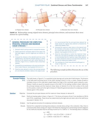 chapter FOUR Combined Stresses and Stress Transformation 147
FIGURE 4–6 Relationships among original stress element, principal stress element, and maximum shear stress
element for a given loading
txy
tyx
txy
tyx
sy
sy
sx
s1
s1
savg
savg
savg
savg
tmax
–tmax
tmax
–tmax
s2
s2
fs
ft
x
(a) Original stress element (b) Principal stress element (c) Maximum shear stress element
GENERAL PROCEDURE FOR ­
COMPUTING
PRINCIPAL STRESSES AND MAXIMUM
SHEAR STRESSES ▼
1. Decide for which point you want to compute the stresses.
2. Clearly specify the coordinate system for the object, the
free-body diagram, and the magnitude and direction of
forces.
3. Compute the stresses on the selected point due to the
applied forces, and show the stresses acting on a stress
element at the desired point with careful attention to
directions. Figure 4–3 is a model for how to show these
stresses.
4. Compute the principal stresses on the point and the direc-
tions in which they act. Use Equations (4–5) to (4–7).
5. Draw the stress element on which the principal stresses
act, and show its orientation relative to the original x-axis.
The following example problem illustrates the use of this
procedure.
It is recommended that the principal stress element be
drawn beside the original stress element to illustrate the
relationship between them.
6. Compute the maximum shear stress on the element and
the orientation of the plane on which it acts. Also, compute
the normal stress that acts on the maximum shear stress
element. Use Equations (4–9) to (4–11).
7. Draw the stress element on which the maximum shear
stress acts, and show its orientation to the original x-axis. It
is recommended that the maximum shear stress element
be drawn beside the maximum principal stress element to
illustrate the relationship between them.
8. The resulting set of three stress elements will appear as
shown in Figure 4–6.
Example Problem
4–1
The shaft shown in Figure 4–7 is supported by two bearings and carries two V-belt sheaves. The tensions
in the belts exert horizontal forces on the shaft, tending to bend it in the x–z plane. Sheave B exerts a
clockwise torque on the shaft when viewed toward the origin of the coordinate system along the x-axis.
Sheave C exerts an equal but opposite torque on the shaft. For the loading condition shown, determine
the principal stresses and the maximum shear stress on element K on the front surface of the shaft
(on the positive z-side) just to the right of sheave B. Follow the general procedure for analyzing combined
stresses given in this section.
Compute the principal stresses and the maximum shear stresses on element K.
Solution Objective
Given Shaft and loading pattern shown in Figure 4–7. The forces at locations B and C are identified as 550 lb
and 275 lb, respectively. These forces are determined by the tight side and slack side of the belt forces
discussed in Section 12–3.
Analysis Use the general procedure for analyzing combined stresses.
Results Element K is subjected to bending that produces a tensile stress acting in the x-direction. Also, there is
a torsional shear stress acting at K. Figure 4–8 shows the shearing force and bending moment diagrams
for the shaft and indicates that the bending moment at K is 1540 lb # in. The bending stress is therefore
sx = M/S
S = pD3
/32 = [p(1.25 in)3
]/32 = 0.192 in3
sx = (1540 lb # in)/(0.192 in3
) = 8030 psi
M04_MOTT1184_06_SE_C04.indd 147 3/15/17 6:40 PM
 