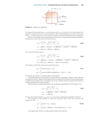 chapter FOUR Combined Stresses and Stress Transformation 149
The values of the normal stress, sx, and the shear stress, txy, are shown on the stress element K in
Figure 4–9. Note that the stress in the y-direction is zero for this loading. Also, the value of the shear
stress, tyx, must be equal to txy, and it must act as shown in order for the element to be in equilibrium.
We can now compute the principal stresses on the element, using previously developed equations.
Noting that sy is zero, the maximum principal stress is
s1 =
sx + sy
2
+
B
a
sx - sy
2
b
2
+ txy
2
 (4–5)
s1 = [(8030 - 0 psi)/2)] + 3[(8030 psi - 0 psi)/2)2
] + (2870 psi)2
s1 = 4015 psi + 4935 psi = 8950 psi
The minimum principal stress is
s2 =
sx + sy
2
-
B
a
sx - sy
2
b
2
+ txy
2
 (4–6)
s2 = [(8030 psi - 0 psi/2)] - 2[(8030 psi - 0 psi)/2)2
+ (2870 psi)2
s2 = 4015 psi - 4935 psi = -920 psi (compression)
The direction in which the maximum principal stress acts is
fs =
1
2
arctan [2txy/(sx - sy)] (4–7)
fs =
1
2
arctan [(2)(2870 psi)/(8030 psi - 0 psi)] = +17.8°
The positive sign calls for a clockwise rotation of the element.
The principal stresses can be shown on a stress element as illustrated in Figure 4–10(b). Note that
the element is shown in relation to the original element to emphasize the direction of the principal stresses
in relation to the original x-axis. The positive sign for fs indicates that the principal stress element is
rotated clockwise from its original position.
Now the maximum shear stress element can be defined using Equations (4–9) through (4–11):
tmax =
B
a
sx - sy
2
b
2
+ txy
2
 (4–9)
tmax = 2(8030 psi - 0)/2)2
+ (2870 psi)2
tmax = {4935 psi
The two pairs of shear stresses +tmax and -tmax are equal in magnitude but opposite in direction.
The orientation of the element on which the maximum shear stress acts is found from
Equation (4–10):
ft =
1
2
arctan [-(sx - sy)/2txy] (4–10)
ft =
1
2
arctan (-(8030 psi - 0)/[(2)(2870 psi)]) = -27.2°
The negative sign calls for a counterclockwise rotation of the element.
FIGURE 4–9 Stresses on element K
M04_MOTT1184_06_SE_C04.indd 149 3/15/17 6:40 PM
 