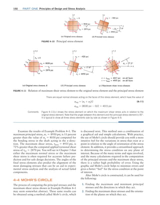 150 Part one Principles of Design and Stress Analysis
FIGURE 4–11 Relation of maximum shear stress element to the original stress element and the principal stress element
-
-
FIGURE 4–10 Principal stress element
There are equal normal stresses acting on the faces of this stress element, which have the value of
savg = (sx + sy)/2 (4–11)
savg = (8030 psi - 0)/2 = 4015 psi
Comments Figure 4–11(c) shows the stress element on which the maximum shear stress acts in relation to the
original stress element. Note that the angle between this element and the principal stress element is 45°.
It is typical to show all three stress elements side by side as shown in Figure 4–9.
Examine the results of Example Problem 4–1. The
maximum principal stress, s1 = 8950 psi, is 11 percent
greater than the value of sx = 8030 psi computed for
the bending stress in the shaft acting in the x-direc-
tion. The maximum shear stress, tmax = 4935 psi, is
72% greater than the computed applied torsional shear
stress of txy = 2870 psi. You will see in Chapter 5 that
either the maximum normal stress or the maximum
shear stress is often required for accurate failure pre-
diction and for safe design decisions. The angles of the
final stress elements also predict the alignment of the
most damaging stresses that can be an aid in experi-
mental stress analysis and the analysis of actual failed
components.
4–4 Mohr’s CIRCLE
The process of computing the principal stresses and the
maximum shear stress shown in Example Problem 4–1
may seem somewhat abstract. These same results can
be obtained using a method called Mohr’s circle, which
is discussed next. This method uses a combination of
a graphical aid and simple calculations. With practice,
the use of Mohr’s circle should provide you with a more
intuitive feel for the variations in stress that exist at a
point in relation to the angle of orientation of the stress
element. In addition, it provides a streamlined approach
to determining the stress condition on any plane of
interest. Because of the many terms and signs involved,
and the many calculations required in the computation
of the principal stresses and the maximum shear stress,
there is a rather high probability of error. Using the
graphic aid Mohr’s circle helps to minimize errors and
gives a better “feel” for the stress condition at the point
of interest.
After Mohr’s circle is constructed, it can be used for
the following:
1. Finding the maximum and minimum principal
stresses and the directions in which they act.
2. Finding the maximum shear stresses and the orienta-
tion of the planes on which they act.
M04_MOTT1184_06_SE_C04.indd 150 3/15/17 6:40 PM
 