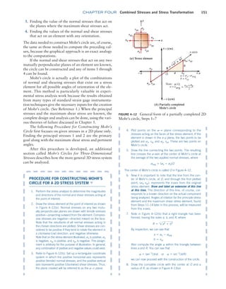 chapter FOUR Combined Stresses and Stress Transformation 151
PROCEDURE FOR CONSTRUCTING Mohr’s
CIRCLE FOR A 2D STRESS SYSTEM ▼
1. Perform the stress analysis to determine the magnitudes
and directions of the normal and shear stresses acting at
the point of interest.
2. Draw the stress element at the point of interest as shown
in Figure 4–12(a). Normal stresses on any two mutu-
ally perpendicular planes are drawn with tensile stresses
positive—projecting outward from the element. Compres-
sive stresses are negative—directed inward on the face.
Note that the resultants of all normal stresses acting in
the chosen directions are plotted. Shear stresses are con-
sidered to be positive if they tend to rotate the element in
a clockwise (cw) direction, and negative otherwise.
Note that on the stress element illustrated, sx is positive, sy
is negative, txy is positive, and tyx is negative. This assign-
ment is arbitrary for the purpose of illustration. In general,
any combination of positive and negative values could exist.
3. Refer to Figure 4–12(b). Set up a rectangular coordinate
system in which the positive horizontal axis represents
positive (tensile) normal stresses, and the positive vertical
axis represents positive (clockwise) shear stresses. Thus,
the plane created will be referred to as the s9t plane.
FIGURE 4–12 General form of a partially completed 2D
Mohr’s circle, Steps 1–7
a = sx–savg
b = txy
x-axis
3. Finding the value of the normal stresses that act on
the planes where the maximum shear stresses act.
4. Finding the values of the normal and shear stresses
that act on an element with any orientation.
The data needed to construct Mohr’s circle are, of course,
the same as those needed to compute the preceding val-
ues, because the graphical approach is an exact analogy
to the computations.
If the normal and shear stresses that act on any two
mutually perpendicular planes of an element are known,
the circle can be constructed and any of items 1 through
4 can be found.
Mohr’s circle is actually a plot of the combinations
of normal and shearing stresses that exist on a stress
element for all possible angles of orientation of the ele-
ment. This method is particularly valuable in experi-
mental stress analysis work because the results obtained
from many types of standard strain gage instrumenta-
tion techniques give the necessary inputs for the creation
of Mohr’s circle. (See Reference 1.) When the principal
stresses and the maximum shear stress are known, the
complete design and analysis can be done, using the vari-
ous theories of failure discussed in Chapter 5.
The following Procedure for Constructing Mohr’s
Circle first focuses on given stresses in a 2D plane only.
Finding the principal stresses 1 and 2 are the primary
goal along with the maximum shear stress and pertinent
angles.
After this procedure is developed, an additional
section called Mohr’s Circles for Three-Dimensional
Stresses describes how the more general 3D stress ­
system
can be analyzed.
4. Plot points on the s9t plane corresponding to the
stresses acting on the faces of the stress element. If the
element is drawn in the x–y plane, the two points to be
plotted are sx, txy and sy, tyx. These are two points on
Mohr’s circle.
5. Draw the line connecting the two points. The resulting
line crosses the s@axis at the center of Mohr’s circle at
the average of the two applied normal stresses, where
savg = (sx + sy)/2
The center of Mohr’s circle is called O in Figure 4–12.
6. Now it is important to note that the line from the cen-
ter of Mohr’s circle, at O, and through the first plotted
point, (sx, txy), represents the x-axis from the original
stress element. Draw and label an extension of this line
at this time. The direction of this line, of course, cor-
responds to a known direction on the actual component
being analyzed. Angles of rotation for the principle stress
element and the maximum shear stress element, found
from Steps 11–14 later in this process, will be measured
from this x-axis.
7. Note in Figure 4–12(b) that a right triangle has been
formed, having the sides a, b, and R, where
R = 2a2
+ b2
By inspection, we can see that
a = sx - savg
b = txy
Also compute the angle a within the triangle between
lines a and R. You can see that
a = tan-1
(b/a) or a = sin-1
(b/R)
we can now proceed with the construction of the circle.
8. Draw the complete circle with the center at O and a
radius of R, as shown in Figure 4–13(a).
M04_MOTT1184_06_SE_C04.indd 151 3/15/17 6:40 PM
 