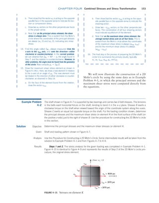 chapter FOUR Combined Stresses and Stress Transformation 153
b. Then show that the vector s1 is acting on the opposite
parallel face in the opposite sense to indicate the ten-
sion or compression stress.
c. Draw two s2 vectors on the other perpendicular faces
in the proper sense.
d. Note that on the principal stress element, the shear
stress is always zero. This is evident from the Mohr’s
circle where the coordinates of the principal stresses
are always (s1, 0) and (s2, 0), indicating zero shear
stress.
14. Find the angle called 2wt, always measured from the
x-axis to the Tmax@axis, and note the direction—either
clockwise or counterclockwise. In the current problem,
we can observe that 2wt = 90° - a, the angle found in
Step 7, and the rotation is counterclockwise. However, in
other problems, the angle must be found from the geometry
of the circle. Now compute wt = 2wt/2.
15. Draw the maximum shear stress element as shown in
Figure 4–14(c). Here, we draw a new element in relation
to the x–axis at an angle of wt. The new element must
be rotated in the direction of either clockwise or counter-
clockwise, as observed in Step 14.
a. On the face of the element found from the rotation,
draw the vector tmax.
b. Then show that the vector tmax is acting on the oppo-
site parallel face in the opposite sense to indicate the
shearing action.
c. Draw two -tmax vectors on the other perpendicular
faces. The combination of all four shearing vectors
must indicate equilibrium of the element.
d. Note that on the maximum shear stress element, the
average normal stress acts on all four faces. This is
evident from the Mohr’s circle where the coordinates
of the maximum shear stress is always (savg, tmax)
and for the minimum shear stress it is always
(savg, -tmax).
16. The final step in the process of preparing the 2D Mohr’s
circle is to summarize the primary results, typically:
s1, s2, tmax, savg, ws, and wt.
We will now illustrate the construction of a 2D
Mohr’s circle by using the same data as in Example
Problem 4–1, in which the principal stresses and the
maximum shear stress were computed directly from
the equations.
Example Problem
4–2
The shaft shown in Figure 4–7 is supported by two bearings and carries two V-belt sheaves. The tensions
in the belts exert horizontal forces on the shaft, tending to bend it in the x–z plane. Sheave B exerts a
clockwise torque on the shaft when viewed toward the origin of the coordinate system along the x-axis.
Sheave C exerts an equal but opposite torque on the shaft. For the loading condition shown, determine
the principal stresses and the maximum shear stress on element K on the front surface of the shaft (on
the positive z-side) just to the right of sheave B. Use the procedure for constructing the 2D Mohr’s circle
in this section.
Solution Objective Determine the principal stresses and the maximum shear stresses on element K.
FIGURE 4–15 Stresses on element K
y Note: sy = 0
Given Shaft and loading pattern shown in Figure 4–7.
Analysis Use the Procedure for Constructing a 2D Mohr’s Circle. Some intermediate results will be taken from the
­
solution to Example Problem 4–1 and from Figures 4–7 to 4–9.
Results Steps 1 and 2. The stress analysis for the given loading was completed in Example Problem 4–1.
Figure 4–15 is identical to Figure 4–9 and represents the results of Step 2 of the 2D Mohr’s circle pro-
cedure, the original stress element.
M04_MOTT1184_06_SE_C04.indd 153 3/15/17 6:40 PM
 