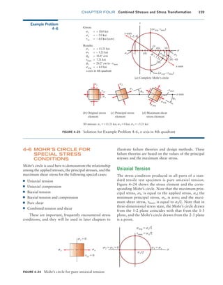 chapter FOUR Combined Stresses and Stress Transformation 159
Example Problem
4–6
FIGURE 4–23 Solution for Example Problem 4–6, x-axis in 4th quadrant
Given:
sx
sy
y-axis
x-axis
txy
= + 10.0 ksi
= – 2.0 ksi
= – 4.0 ksi (ccw)
s1
s2 s2 s1
s
fs
= + 11.21 ksi
= – 3.21 ksi
= 16.8° ccw
ft
t
= 28.2° cw to –tmax
tmax = 7.21 ksi
savg
(savg, tmax)
= + 4.0 ksi
Results:
(–2, 4)
(10, –4)
(savg, –tmax)
(4)
(6)
O
10
–2
(a) Complete Mohr’s circle
(b) Original stress
element
(c) Principal stress
element
(d) Maximum shear
stress element
2ft
2fs
+ + +
sy s2
s1 –tmax
savg
savg
fs
ft
sx
txy
x-axis
a
3D stresses: s1 = +11.21 ksi, s2 = 0 ksi, s3 = -3.21 ksi
x-axis in 4th quadrant
FIGURE 4–24 Mohr’s circle for pure uniaxial tension
s2 = s3 = 0
sx sx
sy = 0
sx/2
txy = 0
s1 = sx s
savg = sx/2
tmax = sx/2
4–6 MOHR’S CIRCLE FOR
SPECIAL STRESS
CONDITIONS
Mohr’s circle is used here to demonstrate the relationship
among the applied stresses, the principal stresses, and the
maximum shear stress for the following special cases:
■
■ Uniaxial tension
■
■ Uniaxial compression
■
■ Biaxial tension
■
■ Biaxial tension and compression
■
■ Pure shear
■
■ Combined tension and shear
These are important, frequently encountered stress
conditions, and they will be used in later chapters to
illustrate failure theories and design methods. These
failure theories are based on the values of the principal
stresses and the maximum shear stress.
Uniaxial Tension
The stress condition produced in all parts of a stan-
dard tensile test specimen is pure uniaxial tension.
Figure 4–24 shows the stress element and the corre-
sponding Mohr’s circle. Note that the maximum prin-
cipal stress, s1, is equal to the applied stress, sx; the
minimum principal stress, s3, is zero; and the maxi-
mum shear stress, tmax, is equal to sx/2. Note that in
three-dimensional stress state, the Mohr’s circle drawn
from the 1-2 plane coincides with that from the 1-3
plane, and the Mohr’s circle drawn from the 2-3 plane
is a point.
M04_MOTT1184_06_SE_C04.indd 159 3/15/17 6:40 PM
 
