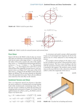 chapter FOUR Combined Stresses and Stress Transformation 161
Pure Shear
Figure 4–28 shows the Mohr’s circles for the case of pure
shear that can result from a torsional load. The plane stress
circle has its center at the origin of the s-t axes and that
the radius of the circle is equal to the value of the applied
shear stress, txy. Considering the third principal direction,
we have s1 = txy, s2 = 0, and s3 = -txy. The maximum
shear tmax = txy. From Figures 4–27 and 4–28, it can be
observed that if the magnitude of tensile stress sx and com-
pressive stress sy in Figure 4–27 is the same as that of the
shear stress txy in Figure 4–28, the Mohr’s circles in the two
figures are identical. The two stress elements are identified
to be in the equivalent stress state. That is, the two different
stress states have the same effect on the material.
Combined Tension and Shear
This is an important special case because it describes
the stress condition in a rotating shaft carrying bending
loads while simultaneously transmitting torque. This is
the type of stress condition on which the procedure for
designing shafts, presented in Chapter 12, is based. If the
applied stresses are called sx and txy, the Mohr’s circle in
Figure 4–29 shows that
tmax = R = radius of circle = 2(sx/2)2
+ txy
2
 (4–16)
s1 = sx/2 + R = sx/2 + 2(sx/2)2
+ txy
2
(4–17)
s2 = sx/2 - R = sx/2 - 2(sx/2)2
+ txy
2
(4–18)
A convenient and useful concept called equivalent
torque can be developed from Equation (4–16) for the
special case of a body subjected to only bending and
torsion.
An example is shown in Figure 4–30, where a circu-
lar bar is loaded at one end by a downward force and a
torsional moment. The force causes bending in the bar
with the maximum moment at the point where the bar
is attached to the support. The moment causes a tensile
stress on the top of the bar in the x-direction at the point
called A, where the magnitude of the stress is
sx = M/S(4–19)
FIGURE 4–28 Mohr’s circle for pure shear
sx sx = 0
sy = 0
s3 = -txy s2 = 0
txy
s1 = txy
s
savg = 0
tmax = txy
t
FIGURE 4–29 Mohr’s circles for uniaxial tension and torsional shear
sy = 0
tmax = R
R
x/2
R = (sx/2)2 + txy
2 = tmax
(sx, txy)
s3 = sx/2 – R s2 = 0
(0, txy)
s1 = sx/2 + R
txy
t
tyx
FIGURE 4–30 Circular bar in bending and torsion
T
x
y
z
F
A
M04_MOTT1184_06_SE_C04.indd 161 3/15/17 6:40 PM
 
