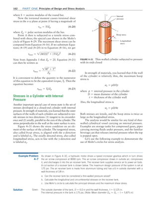 162 Part one Principles of Design and Stress Analysis
where S = section modulus of the round bar.
Now the torsional moment causes torsional shear
stress in the x–y plane at point A having a magnitude of
txy = T/Zp(4–20)
where Zp = polar section modulus of the bar.
Point A then is subjected to a tensile stress com-
bined with shear, the special case shown in the Mohr’s
circle of Figure 4–29. The maximum shear stress can be
computed from Equation (4–16). If we substitute Equa-
tions (4–19) and (4–20) in to Equation (4–16), we get
tmax = 2(M/2S)2
+ (T/Zp)2
 (4–21)
Note from Appendix 1 that Zp = 2S. Equation (4–21)
can then be written as
tmax =
2M2
+ T2
Zp
(4–22)
It is convenient to define the quantity in the numerator
of this equation to be the equivalent torque, Te. Then the
equation becomes
tmax = Te/Zp (4–23)
Stresses in a Cylinder with Internal
Pressure
Another important special case of stress state is the set of
stresses developed in a closed-end cylinder with internal
pressure. In strength of materials, you learned that the outer
surfaces of the walls of such cylinders are subjected to ten-
sile stresses in two directions: (1) tangent to its circumfer-
ence and (2) axially, parallel to the axis of the cylinder. The
stress perpendicular to the wall at the outer surface is zero.
Figure 4–31 shows the stress condition on an ele-
ment of the surface of the cylinder. The tangential stress,
also called hoop stress, is aligned with the x-direction
and is labeled sx. The axially directed stress, also called
longitudinal stress, acts in line with the y-direction and
is labeled sy.
In strength of materials, you learned that if the wall
of the cylinder is relatively thin, the maximum hoop
stress is
sx = pD/2t
where p = internal pressure in the cylinder
D = mean diameter of the cylinder
t = thickness of the cylinder wall
Also, the longitudinal stress is
sy = pD/4t
Both stresses are tensile, and the hoop stress is twice as
large as the longitudinal stress.
The analysis would be similar for any kind of thin-
walled cylindrical vessel carrying an internal pressure.
Examples are storage tanks for compressed gases, pipes
carrying moving fluids under pressure, and the familiar
beverage can that releases internal pressure when the top
is popped open.
Let’s use the following example to demonstrate the
use of Mohr’s circles for stress analysis.
FIGURE 4–31 Thin-walled cylinder subjected to pressure
with its ends closed
Internal
pressure
Hoop stress
Longitudinal
stress
y
x z
sx
sy
Example Problem
4–7
As shown in Figure 4–32, a hydraulic motor drives a speed increaser gearbox which in turn drives
the air screw compressor at 8000 rpm. The air screw compressor draws in outside air, compresses
it, and discharges it into the air receiver tank. The receiver tank supplies service air to power air tools.
A cut section of a receiver tank is shown below. The maximum design pressure of the system is set at
175 psi. The air receiver tank is made from aluminum tubing and has a 6 in outside diameter with a
wall thickness of 1/8 in.
a. Can the receiver tank be considered a thin-walled pressure vessel?
b. Calculate the longitudinal and circumferential stresses on the receiver tank.
c. Use Mohr’s circle to calculate the principal stresses and the maximum shear stress.
Solution Given: The outside diameter of the tank, D = 6.0 in and the wall thickness, t = 0.125 in.
The internal pressure in the tank is 175 psi. [Note: Mean diameter Dm = Do - t = 5.875 in]
M04_MOTT1184_06_SE_C04.indd 162 3/15/17 6:40 PM
 