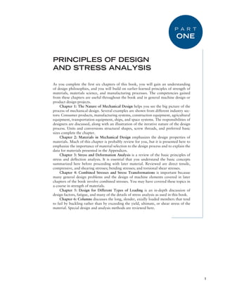 1
As you complete the first six chapters of this book, you will gain an understanding
of design philosophies, and you will build on earlier-learned principles of strength of
materials, materials science, and manufacturing processes. The competencies gained
from these chapters are useful throughout the book and in general machine design or
product design projects.
Chapter 1: The Nature of Mechanical Design helps you see the big picture of the
process of mechanical design. Several examples are shown from different industry sec-
tors: Consumer products, manufacturing systems, construction equipment, agricultural
equipment, transportation equipment, ships, and space systems. The responsibilities of
designers are discussed, along with an illustration of the iterative nature of the design
process. Units and conversions structural shapes, screw threads, and preferred basic
sizes complete the chapter.
Chapter 2: Materials in Mechanical Design emphasizes the design properties of
materials. Much of this chapter is probably review for you, but it is presented here to
emphasize the importance of material selection to the design process and to explain the
data for materials presented in the Appendices.
Chapter 3: Stress and Deformation Analysis is a review of the basic principles of
stress and deflection analysis. It is essential that you understand the basic concepts
summarized here before proceeding with later material. Reviewed are direct tensile,
compressive, and shearing stresses; bending stresses; and torsional shear stresses.
Chapter 4: Combined Stresses and Stress Transformations is important because
many general design problems and the design of machine elements covered in later
chapters of the book involve combined stresses. You may have covered these topics in
a course in strength of materials.
Chapter 5: Design for Different Types of Loading is an in-depth discussion of
­
design factors, fatigue, and many of the details of stress analysis as used in this book.
Chapter 6: Columns discusses the long, slender, axially loaded members that tend
to fail by buckling rather than by exceeding the yield, ultimate, or shear stress of the
material. Special design and analysis methods are reviewed here.
PRINCIPLES OF DESIGN
AND STRESS ANALYSIS
P A R T
ONE
M01A_MOTT1184_06_SE_P01.indd 1 3/14/17 4:23 PM
 