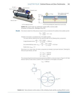 chapter FOUR Combined Stresses and Stress Transformation 163
Results First check to determine if the pressure vessel is to be considered a thin-walled or thick-walled cylinder:
Dm
t
=
5.875
0.125
= 47 7 20
Therefore, the vessel is considered to be a thin-walled cylinder.
The stress element obtained from the cylindrical wall has the following stress components:
Longitudinal/axial stress:
pDm
4t
=
175 * 5.875
4 * 0.125
= 2056 psi
Circumferential/hoop stress: shoop =
pDm
2t
=
175 * 5.875
2 * 0.125
= 4113 psi
Radial stress: sradial = 0
Since there is no shear stress, the stress components are already in principal directions. Ordering the
three principal stresses, we have
s1 = shoop = 4113 psi
s2 = saxial = 2056 psi
s3 = sradial = 0
The corresponding three-dimensional stress element and Mohr’s circles are shown in Figure 4–33. Note
that the maximum shear stress is based on the consideration of the largest circle where
tmax = 2056 psi
FIGURE 4–32 Screw-type air compressor system with a receiver tank
(Courtesy of Vanair, Inc., Michigan City, IN)
(a) Air compressor system (b) Cut section through the compressed air receiver tank
0.125
Receiver tank
Hydraulic motor
Speed increaser
Screw compressor
Stress element on the wall
of a cylindrical tank
Air inlet
p = 175 psi
shoop
saxial
¤6.00
FIGURE 4–33 Stress element on the surface of the cylindrical tank and the resulting Mohr’s circles
shoop
saxial
tmax = 2056
s3 = 0
s2 = 2056
s1 = 4113
M04_MOTT1184_06_SE_C04.indd 163 3/15/17 6:40 PM
 