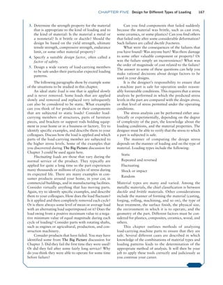 chapter FIVE Design for Different Types of Loading 167
3. Determine the strength property for the material
that is appropriate to the kind of loading and to
the kind of material: Is the material a metal or
a nonmetal? Is it brittle or ductile? Should the
design be based on the yield strength, ultimate
tensile strength, compressive strength, endurance
limit, or some other material property?
4. Specify a suitable design factor, often called a
­
factor of safety.
5. Design a wide variety of load-carrying members
to be safe under their particular expected loading
patterns.
The following paragraphs show by example some
of the situations to be studied in this chapter.
An ideal static load is one that is applied slowly
and is never removed. Some loads that are applied
slowly and removed and replaced very infrequently
can also be considered to be static. What examples
can you think of for products or their components
that are subjected to static loads? Consider load-­
carrying members of structures, parts of furniture
pieces, and brackets or support rods holding equip-
ment in your home or in a business or factory. Try to
identify specific examples, and describe them to your
colleagues. Discuss how the load is applied and which
parts of the load-carrying member are subjected to
the higher stress levels. Some of the examples that
you discovered during The Big Picture discussion for
Chapter 3 could be used again here.
Fluctuating loads are those that vary during the
normal service of the product. They typically are
applied for quite a long time so the part experiences
many thousands or millions of cycles of stress during
its expected life. There are many examples in con-
sumer products around your home, in your car, in
commercial buildings, and in manufacturing facilities.
Consider virtually anything that has moving parts.
Again, try to identify specific examples, and describe
them to your colleagues. How does the load fluctuate?
Is it applied and then completely removed each cycle?
Or is there always some level of mean or average load
with an alternating load superimposed on it? Does the
load swing from a positive maximum value to a nega-
tive minimum value of equal magnitude during each
cycle of loading? Consider parts with rotating shafts,
such as engines or agricultural, production, and con-
struction machinery.
Consider products that have failed. You may have
identified some from The Big Picture discussion for
Chapter 3. Did they fail the first time they were used?
Or did they fail after some fairly long service? Why
do you think they were able to operate for some time
before failure?
Can you find components that failed suddenly
because the material was brittle, such as cast iron,
some ceramics, or some plastics? Can you find others
that failed only after some considerable deformation?
Such failures are called ductile fractures.
What were the consequences of the failures that
you have found? Was anyone hurt? Was there damage
to some other valuable component or property? Or
was the failure simply an inconvenience? What was
the order of magnitude of cost related to the failure?
The answer to some of these questions can help you
make rational decisions about design factors to be
used in your designs.
It is the designer’s responsibility to ensure that
a machine part is safe for operation under reason-
ably foreseeable conditions. This requires that a stress
analysis be performed in which the predicted stress
levels in the part are compared with the design stress,
or that level of stress permitted under the operating
conditions.
The stress analysis can be performed either ana-
lytically or experimentally, depending on the degree
of complexity of the part, the knowledge about the
loading conditions, and the material properties. The
designer must be able to verify that the stress to which
a part is subjected is safe.
The manner of computing the design stress
depends on the manner of loading and on the type of
material. Loading types include the following:
Static
Repeated and reversed
Fluctuating
Shock or impact
Random
Material types are many and varied. Among the
metallic materials, the chief classification is between
ductile and brittle materials. Other considerations
include the manner of forming the material (casting,
forging, rolling, machining, and so on), the type of
heat treatment, the surface finish, the physical size,
the environment in which it is to operate, and the
geometry of the part. Different factors must be con-
sidered for plastics, composites, ceramics, wood, and
others.
This chapter outlines methods of analyzing
load-carrying machine parts to ensure that they are
safe. Several different cases are described in which
knowledge of the combinations of material types and
loading patterns leads to the determination of the
appropriate method of analysis. It will then be your
job to apply these tools correctly and judiciously as
you continue your career.
M05_MOTT1184_06_SE_C05.indd 167 3/16/17 6:12 PM
 