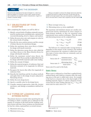 168	Part one Principles of Design and Stress Analysis
5–1 OBJECTIVES OF THIS
CHAPTER
After completing this chapter, you will be able to:
1. Identify various kinds of loading commonly encoun-
tered by machine parts, including static, repeated and
reversed, fluctuating, shock or impact, and random.
2. Define the term stress ratio and compute its value for
the various kinds of loading.
3. Describe the stress analysis process and the concept
of failure theories for mechanical design.
4. Define the maximum shear stress theory of failure
for design with ductile materials.
5. Define the distortion energy theory, also called the
von Mises theory or the Mises-Hencky theory for
design with ductile materials.
6. Define the maximum normal stress theory, the
­
Coulomb-Mohr Theory and the modified Mohr theory
for design with brittle materials under static loading.
7. Define the concept of fatigue.
8. Define the material property of endurance limit and
determine estimates of its magnitude for different
materials.
9. Recognize the factors that affect the magnitude of
endurance limit.
10. Describe the Soderberg and the Goodman methods
and apply them to the design of parts subjected to
fluctuating stresses.
11. Define the term design factor.
12. Specify a suitable value for the design factor.
13. Consider statistical approaches, finite life, fracture
mechanics, and damage accumulation methods for
design.
5–2 
TYPES OF LOADING AND
STRESS RATIO
The primary factors to consider when specifying the type
of loading to which a machine part is subjected are the
manner of variation of the load and the resulting varia-
tion of stress with time. Stress variations are characterized
by four key values, expressed here as normal stresses:
1. Maximum stress, smax
2. Minimum stress, smin
3. Mean (average) stress, sm
4. Alternating stress, sa (stress amplitude)
The maximum and minimum stresses are usually com-
puted from known information by stress analysis or
finite-element methods, or they are measured using
experimental stress analysis techniques. Then the mean
and alternating stresses can be computed from
sm = (smax + smin)/2 (5–1)
sa = (smax - smin)/2 (5–2a)
sa = (smax - sm) (5–2b)
The behavior of a material under varying stresses is
dependent on the manner of the variation. One method
used to characterize the variation is called stress ratio.
Two types of stress ratios that are commonly used are
defined as follows:
Stress ratio R =
minimum stress
maximum stress
=
smin
smax
Stress ratio A =
alternating stress
mean stress
=
sa
sm
(5–3)
Stress ratio R is used in this book.
Static Stress
When a part is subjected to a load that is applied slowly,
without shock, and is held at a constant value, the result-
ing stress in the part is called static stress. An example
is the load on a structure due to the dead weight of the
building materials. Figure 5–1 shows a diagram of stress
versus time for static loading. Because smax = smin, the
stress ratio for static stress is R = 1.0.
	ARE THE DESIGNER
Recall the task presented at the start of Chapter 4, in which you
were the designer of a bracket to hold a fabric sample during a
test to determine its long-term stretch characteristics. Figure 4–2
showed a proposed design.
Now you are asked to continue this design exercise by selecting
a material from which to make the two bent circular bars that are
welded to the rigid support. Also, you must specify a suitable diam-
eter for the bars when a certain load is applied to the test material. ■
YOU
FIGURE 5–1 Static stress
Stress ratio R = 1.0
Stress,
s
Time
M05_MOTT1184_06_SE_C05.indd 168 3/16/17 6:12 PM
 