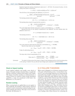 172	Part one Principles of Design and Stress Analysis
Appendix 3 gives the modulus of elasticity for steel to be E = 207 GPa. The moment of inertia, I, for the
spring cross section is found from
I = bt3
/12 = (6.00 mm)(0.80 mm)3
/12 = 0.256 mm4
Then the force on the spring when the deflection y is 3.0 mm is
P =
3(207 * 109
N/m2
)(0.256 mm4
)(3.0 mm)
(65 mm)3
(1.0 m2
)
(106
mm2
)
= 1.74 N
The bending moment at the support is
M = P # L = (1.74 N)(65 mm) = 113 N # mm
The bending stress at point A caused by this moment is
s =
Mc
I
=
(113 N # mm)(0.40 mm)
0.256 mm4
= 176 N/mm2
= 176 MPa
This is the lowest stress that the spring sees in service, and therefore smin = 176 MPa.
Because the force on the spring is proportional to the deflection, the force exerted when the
­
deflection is 8.0 mm is
P = (1.74 N)(8.0 mm)/(3.0 mm) = 4.63 N
The bending moment is
M = P # L = (4.63 N)(65 mm) = 301 N # mm
The bending stress at point A is
s =
Mc
I
=
(301 N # mm)(0.40 mm)
0.256 mm4
= 470 N/mm2
= 470 MPa
This is the maximum stress that the spring sees, and therefore smax = 470 MPa.
Now the mean stress can be computed:
sm = (smax + smin)/2 = (470 + 176)/2 = 323 MPa
Finally, the alternating stress is
sa = (smax - smin)/2 = (470 - 176)/2 = 147 MPa
The stress ratio is found using Equation (5–3):
Stress ratio R =
minimum stress
maximum stress
=
smin
smax
=
176 MPa
470 MPa
= 0.37
The sketch of stress versus time shown in Figure 5–4(a) illustrates the form of the fluctuating stress
on the spring. In Section 5–8, you will see how to design parts subjected to this kind of stress.
Comments
Shock or Impact Loading
Loads applied suddenly and rapidly cause shock or
impact. Examples include a hammer blow, a weight fall-
ing onto a structure, and the action inside a rock crusher.
The design of machine members to withstand shock or
impact involves an analysis of their energy-absorption
capability, a topic not considered in this book. (See
­
References 3, 6, 10, and 12.)
Random Loading
When varying loads are applied that are not regular in
their amplitude, the loading is called random. Statistical
analysis is used to characterize random loading for pur-
poses of design and analysis. This topic is not covered in
this book. See Reference 11.
5–3 FAILURE THEORIES
When a part is designed, it is of primary interest to know
if the part will fail during service. As described in Sec-
tion 4–3, one of the design objectives is to ensure that the
material has the strength to sustain the stress. Since mate-
rials behave differently under different types of loading
conditions, various failure theories have been proposed
and tested. The theories presented here are accepted
practices for designers to compare some defined stresses
to some defined strengths. For ductile materials under
static loading, a stress element is considered to have
failed when yielding occurs. Thus, the failure theories
are based on established yield criteria. As brittle materi-
als do not exhibit yielding before fracture, the evaluation
of failure is based on postulated fracture criteria. For
cyclic loading, other failure theories for evaluating the
M05_MOTT1184_06_SE_C05.indd 172 3/16/17 6:12 PM
 