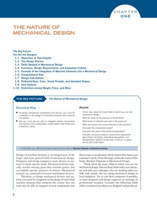2
The Big Picture
You Are the Designer
1–1 Objectives of This Chapter
1–2 The Design Process
1–3 Skills Needed in Mechanical Design
1–4 Functions, Design Requirements, and Evaluation Criteria
1–5 Example of the Integration of Machine Elements into a Mechanical Design
1–6 Computational Aids
1–7 Design Calculations
1–8 Preferred Basic Sizes, Screw Threads, and Standard Shapes
1–9 Unit Systems
1–10 Distinction among Weight, Force, and Mass
THE NATURE OF
MECHANICAL DESIGN
C H A P T E R
O N E
THE BIG PICTURE
Discussion Map
■
■ To design mechanical components and devices, you must be
competent in the design of individual elements that comprise
the system.
■
■ But you must also be able to integrate several components
and devices into a coordinated, robust system that meets your
customer’s needs.
Discover
Think, now, about the many fields in which you can use
mechanical design:
What are some of the products of those fields?
What kinds of materials are used in the products?
What are some of the unique features of the products?
How were the components made?
How were the parts of the products assembled?
Consider consumer products, construction equipment,
­
agricultural machinery, manufacturing systems, and
­
transportation systems on the land, in the air, in space,
and on and under water.
The Nature of Mechanical Design
in this book, you, will find the tools to learn the principles of Machine Elements in Mechanical Design.
Design of machine elements is an integral part of the
larger and more general field of mechanical design.
Designers and design engineers create devices or sys-
tems to satisfy specific needs. Mechanical devices typi-
cally involve moving parts that transmit power and
accomplish specific patterns of motion. Mechanical
systems are composed of several mechanical devices.
Therefore, to design mechanical devices and sys-
tems, you must be competent in the design of individual
machine elements that comprise the system. But you
must also be able to integrate several components and
devices into a coordinated, robust system that meets your
customer’s needs. From this logic comes the name of this
book, Machine Elements in Mechanical Design.
Think about the many fields in which you can use
mechanical design. Discuss these fields with your instruc-
tor and with your colleagues who are studying with you.
Talk with people who are doing mechanical design in
local industries. Try to visit their companies if possible,
or meet designers and design engineers at meetings of
professional societies. Consider the following fields
where mechanical products are designed and produced.
M01B_MOTT1184_06_SE_C01.indd 2 3/15/17 3:39 PM
 