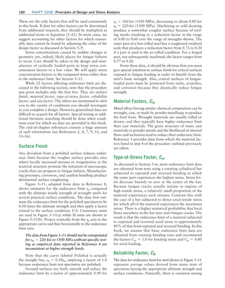 180	Part one Principles of Design and Stress Analysis
These are the only factors that will be used consistently
in this book. If data for other factors can be determined
from additional research, they should be multiplied as
additional terms in Equation (5–21). In most cases, we
suggest accounting for other factors for which reason-
able data cannot be found by adjusting the value of the
design factor as discussed in Section 5–9.
Stress concentrations caused by sudden changes in
geometry are, indeed, likely places for fatigue failures
to occur. Care should be taken in the design and man-
ufacture of cyclically loaded parts to keep stress con-
centration factors to a low value. We will apply stress
concentration factors to the computed stress rather than
to the endurance limit. See Section 5–11.
While 12 factors affecting endurance limit are dis-
cussed in the following section, note that the procedure
just given includes only the first five. They are surface
finish, material factor, type-of-stress factor, reliability
factor, and size factor. The others are mentioned to alert
you to the variety of conditions you should investigate
as you complete a design. However, generalized data are
difficult to acquire for all factors. Special testing or addi-
tional literature searching should be done when condi-
tions exist for which no data are provided in this book.
The end-of-chapter references contain a huge amount
of such information (see References 2, 4, 7, 9, 11, and
13–16).
Surface Finish
Any deviation from a polished surface reduces endur-
ance limit because the rougher surface provides sites
where locally increased stresses or irregularities in the
material structure promote the initiation of microscopic
cracks that can progress to fatigue failures. Manufactur-
ing processes, corrosion, and careless handling produce
detrimental surface roughening.
Figure 5–11, adapted from data in Reference 8,
shows estimates for the endurance limit sn compared
with the ultimate tensile strength of wrought steels for
several practical surface conditions. The data first esti-
mate the endurance limit for the polished specimen to be
0.50 times the ultimate strength and then apply a factor
related to the surface condition. U.S. Customary units
are used in Figure 5–11(a) while SI units are shown in
Figure 5–11(b). Project vertically from the su axis to the
appropriate curve and then horizontally to the endurance
limit axis.
The data from Figure 5–11 should not be extrapolated
for su 7 220 ksi or 1500 MPa without specific test-
ing as empirical data reported in Reference 4 are
inconsistent at higher strength levels.
Note that the curve labeled Polished is actually
the straight line, sn = 0.50su, implying a factor of 1.0
because endurance limit test specimens are polished.
Ground surfaces are fairly smooth and reduce the
endurance limit by a factor of approximately 0.90 for
su 6 160 ksi (1100 MPa), decreasing to about 0.80 for
su = 220 ksi (1500 MPa). Machining or cold drawing
produce a somewhat rougher surface because of tool-
ing marks resulting in a reduction factor in the range
of 0.80 to 0.60 over the range of strengths shown. The
outer part of a hot-rolled steel has a roughened oxidized
scale that produces a reduction factor from 0.72 to 0.30
if a part is used in the as-rolled condition. For a forged
part, not subsequently machined, the factor ranges from
0.57 to 0.20.
From these data, it should be obvious that you must
give special attention to surface finish for critical surfaces
exposed to fatigue loading in order to benefit from the
steel’s basic strength. Also, critical surfaces of fatigue-
loaded parts must be protected from nicks, scratches,
and corrosion because they drastically reduce fatigue
strength.
Material Factors, Cm
Metal alloys having similar chemical composition can be
wrought, cast, or made by powder metallurgy to produce
the final form. Wrought materials are usually rolled or
drawn, and they typically have higher endurance limit
than cast materials. The grain structure of many cast
materials or powder metals and the likelihood of internal
flaws and inclusions tend to reduce their endurance limit.
Reference 5 provides data from which the material fac-
tors listed in step 4 of the procedure outlined previously
are taken.
Type-of-Stress Factor, Cst
As discussed in Section 5–6, most endurance limit data
are obtained from tests using a rotating cylindrical bar
subjected to repeated and reversed bending in which
the outer part experiences the highest stress. Stress lev-
els decrease linearly to zero at the center of the bar.
Because fatigue cracks usually initiate in regions of
high tensile stress, a relatively small proportion of the
material experiences such stresses. Contrast this with
the case of a bar subjected to direct axial tensile stress
for which all of the material experiences the maximum
stress. There is a higher statistical probability that local
flaws anywhere in the bar may start fatigue cracks. The
result is that the endurance limit of a material subjected
to repeated and reversed axial stress is approximately
80% of that from repeated and reversed bending. In this
book, we assume that basic endurance limit data are
obtained from rotating bending tests and recommend
the factors Cst = 1.0 for bending stress and Cst = 0.80
for axial loading.
Reliability Factor, CR
The data for endurance limit for steel shown in ­
Figure 5–11
represent average values derived from many tests of
specimens having the appropriate ultimate strength and
surface conditions. Naturally, there is variation among
M05_MOTT1184_06_SE_C05.indd 180 3/16/17 6:12 PM
 