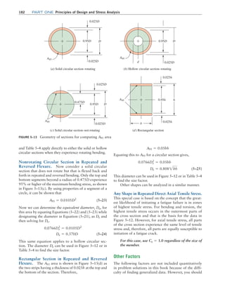 182	Part one Principles of Design and Stress Analysis
and Table 5–4 apply directly to either the solid or hollow
circular sections when they experience rotating bending.
Nonrotating Circular Section in Repeated and
Reversed Flexure. Now consider a solid circular
section that does not rotate but that is flexed back and
forth in repeated and reversed bending. Only the top and
bottom segments beyond a radius of 0.475D experience
95% or higher of the maximum bending stress, as shown
in Figure 5–13(c). By using properties of a segment of a
circle, it can be shown that
A95 = 0.0105D2
 (5–23)
Now we can determine the equivalent diameter, De, for
this area by equating Equations (5–22) and (5–23) while
designating the diameter in Equation (5–21), as De and
then solving for De.
0.0766De
2
= 0.0105D2
De = 0.370D  (5–24)
This same equation applies to a hollow circular sec-
tion. The diameter De can be used in Figure 5–12 or in
Table 5–4 to find the size factor.
Rectangular Section in Repeated and Reversed
Flexure. The A95 area is shown in Figure 5–13(d) as
the two strips having a thickness of 0.025h at the top and
the bottom of the section. Therefore,
A95 = 0.05hb
Equating this to A95 for a circular section gives,
0.0766De
2
= 0.05hb
De = 0.8082hb (5–25)
This diameter can be used in Figure 5–12 or in Table 5–4
to find the size factor.
Other shapes can be analyzed in a similar manner.
Any Shape in Repeated Direct Axial Tensile Stress.
This special case is based on the concept that the great-
est likelihood of initiating a fatigue failure is in zones
of highest tensile stress. For bending and torsion, the
highest tensile stress occurs in the outermost parts of
the cross section and that is the basis for the data in
Figure 5–12. However, for axial tensile stress, all parts
of the cross section experience the same level of tensile
stress and, therefore, all parts are equally susceptible to
initiation of a fatigue crack.
For this case, use Cs = 1.0 regardless of the size of
the member.
Other Factors
The following factors are not included quantitatively
in problem solutions in this book because of the diffi-
culty of finding generalized data. However, you should
FIGURE 5–13 Geometry of sections for computing A95 area
A95
0.025D
0.025D
0.95D D
(a) Solid circular section–rotating
A95
0.025D
0.95D D
(b) Hollow circular section–rotating
d
A95
0.025D
0.025D
0.95D
0.475D
D
(c) Solid circular section–not rotating
A95
0.025h
0.025h
0.95h h
(d) Rectangular section
b
M05_MOTT1184_06_SE_C05.indd 182 3/16/17 6:12 PM
 
