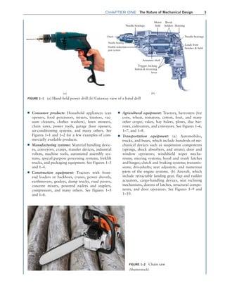 chapter ONE The Nature of Mechanical Design 3
■
■ Consumer products: Household appliances (can
openers, food processors, mixers, toasters, vac-
uum cleaners, clothes washers), lawn mowers,
chain saws, power tools, garage door openers,
air-­
conditioning systems, and many others. See
Figures 1–1 and 1–2 for a few examples of com-
mercially available ­
products.
■
■ Manufacturing systems: Material handling devic-
es, conveyors, cranes, transfer devices, industrial
robots, machine tools, automated assembly sys-
tems, special-purpose processing systems, forklift
trucks, and packaging equipment. See Figures 1–3
and 1–4.
■
■ Construction equipment: Tractors with front-
end loaders or backhoes, cranes, power shovels,
earthmovers, graders, dump trucks, road pavers,
­
concrete mixers, powered nailers and staplers,
compressors, and many others. See Figures 1–5
and 1–6.
■
■ Agricultural equipment: Tractors, harvesters (for
corn, wheat, tomatoes, cotton, fruit, and many
other crops), rakes, hay balers, plows, disc har-
rows, cultivators, and conveyors. See Figures 1–6,
1–7, and 1–8.
■
■ Transportation equipment: (a) Automobiles,
trucks, and buses, which include hundreds of me-
chanical devices such as suspension components
(springs, shock absorbers, and struts); door and
window operators; windshield wiper mecha-
nisms; steering systems; hood and trunk latches
and hinges; clutch and braking systems; transmis-
sions; driveshafts; seat adjusters; and numerous
parts of the engine systems. (b) Aircraft, which
include retractable landing gear, flap and rudder
actuators, cargo-handling devices, seat reclining
mechanisms, dozens of latches, structural compo-
nents, and door operators. See Figures 1–9 and
1–10.
FIGURE 1–1 (a) Hand-held power drill (b) Cutaway view of a hand drill
(a)
Needle bearings
Needle bearing
Double-reduction
gear system
Armature shaft
Housing
Motor
field
Brush
holders
Needle bearings
Leads from
brushes & field
Chuck
(b)
Trigger, locking
button & reversing
lever
FIGURE 1–2 Chain saw
(Shutterstock)
M01B_MOTT1184_06_SE_C01.indd 3 3/15/17 3:39 PM
 
