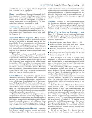 chapter FIVE Design for Different Types of Loading 183
consider each one as you engage in future designs and
seek additional data as appropriate.
Flaws. Internal flaws of the material, especially likely
in cast parts, are places in which fatigue cracks initiate.
Critical parts can be inspected by x-ray techniques for
internal flaws. If they are not inspected, a higher-than-
average design factor should be specified for cast parts,
and a lower endurance limit should be used.
Temperature. Most materials have a lower endur-
ance limit at high temperatures. The reported values are
typically for room temperatures. Operation above 500°F
(260°C) will reduce the endurance limit of most steels.
See Reference 8.
Nonuniform Material Properties. Many materials
have different strength properties in different directions
because of the manner in which the material was pro-
cessed. Rolled sheet or bar products are typically stronger
in the direction of rolling than they are in the transverse
direction. Fatigue tests are likely to have been run on test
bars oriented in the stronger direction. Stressing of such
materials in the transverse direction may result in lower
endurance limit.
Nonuniform properties are also likely to exist in the
vicinity of welds because of incomplete weld penetration,
slag inclusions, and variations in the geometry of the part
at the weld. Also, welding of heat-treated materials may
alter the strength of the material because of local anneal-
ing near the weld. Some welding processes may result in
the production of residual tensile stresses that decrease
the effective endurance limit of the material. Annealing
or normalizing after welding is often used to relieve these
stresses, but the effect of such treatments on the strength
of the base material must be considered.
Residual Stresses. Fatigue failures typically initiate
at locations of relatively high tensile stress. Any manu-
facturing process that tends to produce residual tensile
stress will decrease the endurance limit of the compo-
nent. Welding has already been mentioned as a pro-
cess that may produce residual tensile stress. Grinding
and machining, especially with high material removal
rates, also cause undesirable residual tensile stresses.
Critical areas of cyclically loaded components should be
machined or ground in a gentle fashion.
Processes that produce residual compressive stresses
can prove to be beneficial. Shot blasting and peening are
two such methods. Shot blasting is performed by directing a
high-velocity stream of hardened balls or pellets at the sur-
face to be treated. Peening uses a series of hammer blows
on the surface. Crankshafts, springs, gears, and other cycli-
cally loaded machine parts can benefit from these methods.
Corrosion and Environmental Factors. Endurance
limit data are typically measured with the specimen in
air. Operating conditions that expose a component to
water, salt solutions, or other corrosive environments can
significantly reduce the effective endurance limit. Corro-
sion may cause harmful local surface roughness and may
also alter the internal grain structure and chemistry of
the material. Steels exposed to hydrogen are especially
affected adversely.
Nitriding. Nitriding is a surface-hardening process
for alloy steels in which the material is heated to 950°F
(514°C) in a nitrogen atmosphere, typically ammonia
gas, followed by slow cooling. Improvement of endur-
ance limit of 50% or more can be achieved with nitriding.
Effect of Stress Ratio on Endurance Limit.
­Figure 5–14 shows the general variation of endurance-
strength data for a given material when the stress ratio
R varies from -1.0 to +1.0, covering the range of cases
including the following:
■
■ Repeated, reversed stress (Figure 5–2); R = -1.0
■
■ Partially reversed fluctuating stress with a tensile
mean stress [Figure 5–4(b)]; -1.0 6 R 6 0
■
■ Repeated, one-direction tensile stress (Figure 5–5);
R = 0
■
■ Fluctuating tensile stress [Figure 5–4(a)]; 0 6 R 6 1.0
■
■ Static stress (Figure 5–1); R = 1
Note that Figure 5–14 is only an example, and it
should not be used to determine actual data points. If
such data are desired for a particular material, specific
data for that material must be found either experimen-
tally or in published literature.
The most damaging kind of stress among those listed
is the repeated, reversed stress with R = -1. (See Ref-
erence 4.) Recall that the rotating shaft in bending as
shown in Figure 5–2 is an example of a load-carrying
member subjected to a stress ratio, R = -1.
Fluctuating stresses with a compressive mean stress,
as shown in Figures 5–4(c) and (d), do not significantly
affect the endurance limit of the material because
fatigue failures tend to originate in the regions of ten-
sile stress.
Note that the curves of Figure 5–14 show estimates
of the endurance limit, sn, as a function of the ultimate
tensile strength for steel. These data apply to ideal pol-
ished specimens and do not include any of the other fac-
tors discussed in this section. For example, the curve for
R = -1.0 (reversed bending) shows that the endurance
limit for steel is approximately 0.5 times the ultimate
strength (0.50 * su) for large numbers of cycles of load-
ing (approximately 105
or higher). This is a good general
estimate for steels. The chart also shows that types of
loads producing R greater than -1.0 but less than 1.0
have less of an effect on the endurance limit. This illus-
trates that using data from the reversed bending test is
the most conservative.
We will not use Figure 5–14 directly for prob-
lems in this book because our procedure for
M05_MOTT1184_06_SE_C05.indd 183 3/16/17 6:12 PM
 