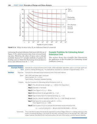 184	Part one Principles of Design and Stress Analysis
estimating the actual endurance limit starts with the use of
Figure 5–11, which presents data from reversed bend-
ing tests. Therefore, the effect of stress ratio is already
included. Section 5–7 includes methods of analysis for
loading cases in which the fluctuating stress produces a
stress ratio different from R = -1.0.
Example Problems for Estimating Actual
Endurance Limit
This section shows two examples that demonstrate
the application of the Procedure for Estimating Actual
Endurance Limit, sn
=
.
FIGURE 5–14 Effect of stress ratio, R, on endurance limit of a material
100
90
80
70
60
50
40
0
1 10 103 104 105 106 107 108 109
Number of cycles to failure
R = 0.60
R = 0.25
R = 0
R = –0.5
R = –1.0
Fluctuating
tensile stress
One direction
Partially
reversed
Reversed
Maximum
applied
stress
(percent
of
s
u
)
Static
(R = 1)
102
Example Problem
5–2
Estimate the actual endurance limit of SAE 1050 cold-drawn steel when used in a circular shaft sub-
jected to rotating bending only. The shaft will be machined to a diameter of approximately 1.75 in.
Solution Objective Compute the estimated actual endurance limit of the shaft material.
SAE 1050 cold-drawn steel, machined.
Size of section: D = 1.75 in.
Type of stress: Reversed, repeated bending.
Given
Use the Procedure for Estimating Actual Endurance Limit, sn
=
.
Step 1: The ultimate tensile strength: su = 100 ksi from Appendix 3.
Step 2: Diameter is machined.
Step 3: From Figure 5–11, sn = 38 ksi.
Step 4: Material factor for wrought steel: Cm = 1.0.
Step 5: Type-of-stress factor for reversed bending: Cst = 1.0.
Step 6: Specify a desired reliability of 0.99. Then CR = 0.81 (Design decision).
Step 7: Size factor for circular section with D = 1.75 in.
From Figure 5–12, Cs = 0.83.
Step 8: Use Equation (5–21) to compute the estimated actual endurance limit.
sn
=
= sn(Cm)(Cst)(CR)(Cs) = 38 ksi(1.0)(1.0)(0.81)(0.83) = 25.5 ksi
Analysis
Comments This is the level of stress that would be expected to produce fatigue failure in a rotating shaft due to the
action of reversed bending. It accounts for the basic endurance limit of the wrought SAE 1050 cold-
drawn material, the effect of the machined surface, the size of the section, and the desired reliability.
M05_MOTT1184_06_SE_C05.indd 184 3/16/17 6:12 PM
 